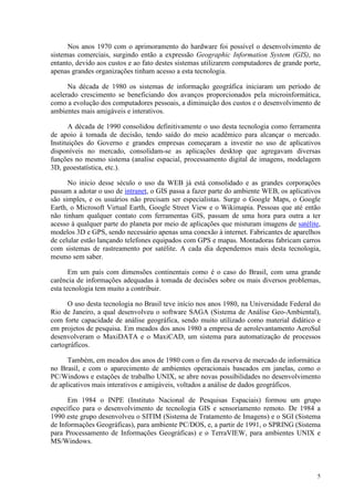 5
Nos anos 1970 com o aprimoramento do hardware foi possível o desenvolvimento de
sistemas comerciais, surgindo então a expressão Geographic Information System (GIS), no
entanto, devido aos custos e ao fato destes sistemas utilizarem computadores de grande porte,
apenas grandes organizações tinham acesso a esta tecnologia.
Na década de 1980 os sistemas de informação geográfica iniciaram um período de
acelerado crescimento se beneficiando dos avanços proporcionados pela microinformática,
como a evolução dos computadores pessoais, a diminuição dos custos e o desenvolvimento de
ambientes mais amigáveis e interativos.
A década de 1990 consolidou definitivamente o uso desta tecnologia como ferramenta
de apoio à tomada de decisão, tendo saído do meio acadêmico para alcançar o mercado.
Instituições do Governo e grandes empresas começaram a investir no uso de aplicativos
disponíveis no mercado, consolidam-se as aplicações desktop que agregavam diversas
funções no mesmo sistema (analise espacial, processamento digital de imagens, modelagem
3D, geoestatística, etc.).
No inicio desse século o uso da WEB já está consolidado e as grandes corporações
passam a adotar o uso de intranet, o GIS passa a fazer parte do ambiente WEB, os aplicativos
são simples, e os usuários não precisam ser especialistas. Surge o Google Maps, o Google
Earth, o Microsoft Virtual Earth, Google Street View e o Wikimapia. Pessoas que até então
não tinham qualquer contato com ferramentas GIS, passam de uma hora para outra a ter
acesso à qualquer parte do planeta por meio de aplicações que misturam imagens de satélite,
modelos 3D e GPS, sendo necessário apenas uma conexão à internet. Fabricantes de aparelhos
de celular estão lançando telefones equipados com GPS e mapas. Montadoras fabricam carros
com sistemas de rastreamento por satélite. A cada dia dependemos mais desta tecnologia,
mesmo sem saber.
Em um país com dimensões continentais como é o caso do Brasil, com uma grande
carência de informações adequadas à tomada de decisões sobre os mais diversos problemas,
esta tecnologia tem muito a contribuir.
O uso desta tecnologia no Brasil teve início nos anos 1980, na Universidade Federal do
Rio de Janeiro, a qual desenvolveu o software SAGA (Sistema de Análise Geo-Ambiental),
com forte capacidade de análise geográfica, sendo muito utilizado como material didático e
em projetos de pesquisa. Em meados dos anos 1980 a empresa de aerolevantamento AeroSul
desenvolveram o MaxiDATA e o MaxiCAD, um sistema para automatização de processos
cartográficos.
Também, em meados dos anos de 1980 com o fim da reserva de mercado de informática
no Brasil, e com o aparecimento de ambientes operacionais baseados em janelas, como o
PC/Windows e estações de trabalho UNIX, se abre novas possibilidades no desenvolvimento
de aplicativos mais interativos e amigáveis, voltados a análise de dados geográficos.
Em 1984 o INPE (Instituto Nacional de Pesquisas Espaciais) formou um grupo
específico para o desenvolvimento de tecnologia GIS e sensoriamento remoto. De 1984 a
1990 este grupo desenvolveu o SITIM (Sistema de Tratamento de Imagens) e o SGI (Sistema
de Informações Geográficas), para ambiente PC/DOS, e, a partir de 1991, o SPRING (Sistema
para Processamento de Informações Geográficas) e o TerraVIEW, para ambientes UNIX e
MS/Windows.
 