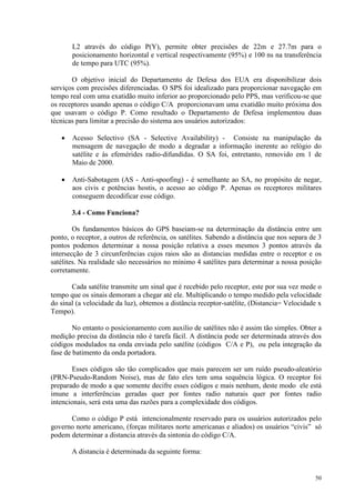 50
L2 através do código P(Y), permite obter precisões de 22m e 27.7m para o
posicionamento horizontal e vertical respectivamente (95%) e 100 ns na transferência
de tempo para UTC (95%).
O objetivo inicial do Departamento de Defesa dos EUA era disponibilizar dois
serviços com precisões diferenciadas. O SPS foi idealizado para proporcionar navegação em
tempo real com uma exatidão muito inferior ao proporcionado pelo PPS, mas verificou-se que
os receptores usando apenas o código C/A proporcionavam uma exatidão muito próxima dos
que usavam o código P. Como resultado o Departamento de Defesa implementou duas
técnicas para limitar a precisão do sistema aos usuários autorizados:
• Acesso Selectivo (SA - Selective Availability) - Consiste na manipulação da
mensagem de navegação de modo a degradar a informação inerente ao relógio do
satélite e às efemérides radio-difundidas. O SA foi, entretanto, removido em 1 de
Maio de 2000.
• Anti-Sabotagem (AS - Anti-spoofing) - é semelhante ao SA, no propósito de negar,
aos civis e potências hostis, o acesso ao código P. Apenas os receptores militares
conseguem decodificar esse código.
3.4 - Como Funciona?
Os fundamentos básicos do GPS baseiam-se na determinação da distância entre um
ponto, o receptor, a outros de referência, os satélites. Sabendo a distância que nos separa de 3
pontos podemos determinar a nossa posição relativa a esses mesmos 3 pontos através da
intersecção de 3 circunferências cujos raios são as distancias medidas entre o receptor e os
satélites. Na realidade são necessários no mínimo 4 satélites para determinar a nossa posição
corretamente.
Cada satélite transmite um sinal que é recebido pelo receptor, este por sua vez mede o
tempo que os sinais demoram a chegar até ele. Multiplicando o tempo medido pela velocidade
do sinal (a velocidade da luz), obtemos a distância receptor-satélite, (Distancia= Velocidade x
Tempo).
No entanto o posicionamento com auxilio de satélites não é assim tão simples. Obter a
medição precisa da distância não é tarefa fácil. A distância pode ser determinada através dos
códigos modulados na onda enviada pelo satélite (códigos C/A e P), ou pela integração da
fase de batimento da onda portadora.
Esses códigos são tão complicados que mais parecem ser um ruído pseudo-aleatório
(PRN-Pseudo-Random Noise), mas de fato eles tem uma sequência lógica. O receptor foi
preparado de modo a que somente decifre esses códigos e mais nenhum, deste modo ele está
imune a interferências geradas quer por fontes radio naturais quer por fontes radio
intencionais, será esta uma das razões para a complexidade dos códigos.
Como o código P está intencionalmente reservado para os usuários autorizados pelo
governo norte americano, (forças militares norte americanas e aliados) os usuários “civis” só
podem determinar a distancia através da sintonia do código C/A.
A distancia é determinada da seguinte forma:
 