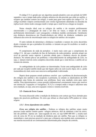 51
O código C/A é gerado por um algoritmo pseudo-aleatório com um período de 0,001
segundos e usa o tempo dado pelos relógios atômicos de alta precisão que estão no satélite, o
receptor que também contem um relógio, é usado para gerar uma replica do código C/A. O
código recebido é depois correlacionado com versões ligeiramente adiantadas ou atrasadas da
replica local e deste modo consegue medir o tempo que o sinal levou a chegar ao receptor.
Numa situação ideal com os relógios do satélite e do receptor perfeitamente
sincronizados e a propagação do sinal a ser feita no vácuo, o tempo de vôo estaria
perfeitamente determinado e por conseguinte a distância medida corretamente. Geralmente
esta distância denomina-se por Pseudo-distância por diferir da distância verdadeira por
influencia dos erros de sincronização entre os relógios do satélite e do receptor.
O outro método de determinar a distância é medindo o numero de ciclos decorridos
desde o instante em que a portadora foi emitida e o instante em que foi recebida e se medir a
diferença de fase.
O comprimento de onda da portadora é muito mais curto que o comprimento do
código C/A daí que a medição da fase de batimento da onda portadora permita atingir um
nível de precisão muito superior à precisão obtida para a distância através da pseudo-
distancia. No entanto põe-se um problema: o desconhecimento da ambiguidade de ciclo, ou
seja, o número total de ciclos completos decorridos desde que o sinal deixou o satélite até ao
instante da sintonia.
As ambiguidades de ciclo podem ser determinadas. Existe uma ambiguidade de ciclo
por cada par receptor-satélite desde que não hajam saltos de ciclo (cycle slips), isto é., perda
momentânea de sinal, neste caso uma nova ambiguidade é adicionada.
Depois deste pequeno estudo podemos concluir que o problema da dessincronização
dos relógios dos satélites e dos receptores é pertinente, no entanto os idealizadores do GPS
arranjaram uma forma de contornar esse problema: fazer uma medição extra para outro
satélite. Para determinarmos a nossa posição tridimensional corretamente temos que resolver
um sistema de 3 equações a 4 incógnitas ( X,Y,Z e o tempo) então o truque é adicionar uma
nova medição, ou seja, uma nova equação e temos o sistema resolvido.
3.5 - Fontes de Erro: Causas
Na nossa discussão sobre a medição de distâncias com certeza que ficou alertado para
alguns dos possíveis problemas. Os erros que afetam as observações GPS podem ter várias
origens:
3.5.1 - Erros dependentes dos satélites
Erros nos relógios dos satélites - Embora os relógios dos satélites sejam muito
precisos (cada satélite contém quatro relógios atômicos, dois de rubidium e dois de césio),
não são perfeitos. Apenas um nano-segundo de erro, ou seja 0,000 000 001 s, resulta num
erro de cerca de 30 cm na medição da distância para um satélite. Para que os relógios se
mantenham o mais precisos possível e para que a distancia seja medida mais corretamente, a
sua marcha necessita de ser continuamente determinada pelas estações de controle.
 