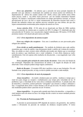 52
Erros nas efemérides - Já sabemos que a precisão da nossa posição depende da
precisão com que sabemos a localização dos satélites (os nossos pontos de referência). O
departamento de defesa dos estados unidos (US DoD), coloca cada satélite numa órbita
muito precisa, sendo a sua órbita muito previsível por um modelo matemático bastante
rigoroso. No entanto o insuficiente conhecimento do campo gravimétrico terrestre, as forças
gravitacionais da Lua e do Sol e o atrito remanescente da atmosfera terrestre bem como a
pressão das radiações solares nos satélites provoca variações nas suas órbitas, dai que elas
sejam constantemente monitoradas pelas estações de rastreio na Terra.
Acesso selectivo (SA) - O SA antes de ser desativado em Maio de 2000, também
limitava a precisão do sistema para os usuários do SPS. O código C/A idealizado para dar
uma precisão de 30 metros via a sua precisão original reduzida para 100 metros. O US DoD
prometeu manter o SA desativado pelo menos até 2006.
3.5.2 - Erros dependentes da antena-receptor
Erros nos relógios dos receptores - Este erro é semelhante ao erro provocado pelos
relógios dos satélites.
Erros devido ao multi-caminhamento - Na medição da distância para cada satélite,
assumimos que o sinal do satélite viaja diretamente desde o satélite até à antena do receptor.
Mas, em adição ao sinal, existem sinais refletidos provocados por objetos que se encontram
perto da antena e que interferem com o sinal verdadeiro. A este efeito chamou-se multi-
caminhamento. Este erro apenas afeta medições de alta precisão, a sua magnitude é por volta
dos 50 cm.
Erros causados pela variação do centro de fase da antena - Estes erros são função da
sua construção. Dependem das características da antena e do angulo da direção do sinal
observado. Estas variações podem atingir alguns centímetros.
Ruído do Receptor - O receptor GPS não é perfeito e tem as suas limitações. Ele está
limitado à sua própria precisão, ou seja, ao desvio padrão associado a cada medição.
3.5.3 - Erros dependentes do meio de propagação
Atraso ionosférico - Ao medir a distância para um satélite, medimos o tempo que o
sinal leva para chegar ao receptor e multiplicamos esse tempo pela velocidade da luz. O
problema é que a velocidade da luz varia sob as condições atmosféricas. A camada mais alta
da atmosfera, a ionosfera, contem partículas carregadas que atrasam o código e adiantam a
fase. A magnitude deste efeito é maior durante o dia do que de noite. Os atrasos ionosféricos
não modelados podem afetar a precisão em até 10 metros.
Atraso troposférico - Ao passar pela camada mais baixa da atmosfera - a troposfera, o
sinal também sofre um atraso na fase e no código devido a maior ou menor umidade presente
na atmosfera.
3.6 - Precisão do Posicionamento GPS
A precisão no posicionamento GPS depende do numero e da geometria dos satélites
usados e obviamente da precisão da medição da distância receptor-satélite. O termo
 
