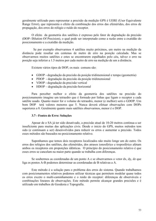 53
geralmente utilizado para representar a precisão da medição GPS é UERE (User Equivalente
Range Error), que representa o efeito da combinação dos erros das efemérides, dos erros de
propagação, dos erros do relógio e ruído do receptor.
O efeito da geometria dos satélites é expresso pelo fator de degradação da precisão
(DOP- Dilution Of Precision), o qual pode ser interpretado como a razão entre a exatidão do
posicionamento e a exatidão da medição.
Se por exemplo observarmos 4 satélites muito próximos, um metro na medição da
distância pode resultar em centenas de metro de erro na posição calculada. Mas se
observarmos muitos satélites e estes se encontrarem espalhados pelo céu, talvez o erro na
posição seja inferior a 1.5 metros por cada metro de erro na medição de um a distância.
Existem vários tipos de DOP, os mais comuns são:
• GDOP - degradação da precisão da posição tridimensional e tempo (geometria)
• PDOP - degradação da precisão da posição tridimensional
• VDOP - degradação da precisão vertical
• HDOP – degradação da precisão horizontal
Para perceber melhor o efeito da geometria dos satélites na precisão do
posicionamento imagine um tetraedro que é formado por linhas que ligam o receptor a cada
satélite usado. Quanto maior for o volume do tetraedro, menor (e melhor) será o GDOP. Um
bom DOP terá valores menores que 5. Nunca deverá efetuar observações com DOPs
superiores a 8. Geralmente quanto mais satélites observarmos, menor é o DOP.
3.7 - Fontes de Erro: Soluções
Apesar de o SA já ter sido desativado, a precisão atual de 10-20 metros continua a ser
insuficiente para muitas das aplicações civis. Desde o inicio do GPS, muitos métodos tem
sido (e continuam a ser) desenvolvidos para reduzir os erros e aumentar a precisão. Todos
esses métodos são baseados no posicionamento relativo.
Suponhamos que temos dois receptores localizados não muito longe um do outro. Os
erros dos relógios dos satélites, das efemérides, dos atrasos ionosférico e troposférico afetam
ambos os receptores em proporções idênticas. O princípio do posicionamento relativo é que
esses erros se cancelam na maior parte quando se trabalha com diferenças.
Se soubermos as coordenadas de um ponto A e se observarmos o vetor dx, dy, dz que
liga os pontos A-B podemos determinar as coordenadas de B relativas a A.
Este método é a solução para o problema dos erros do sistema. Quando trabalhamos
com posicionamentos relativos podemos utilizar técnicas que permitem modelar quase todos
os erros exceto o multi-caminhamento e o ruído do receptor: diferenças de observáveis e
combinações lineares de observações. Este método permite alcançar grandes precisões e é
utilizado em trabalhos de Geodesia e Topografia.
 