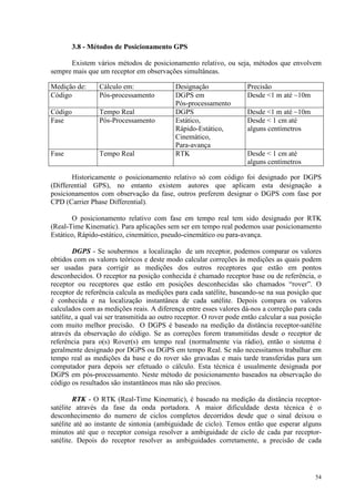 54
3.8 - Métodos de Posicionamento GPS
Existem vários métodos de posicionamento relativo, ou seja, métodos que envolvem
sempre mais que um receptor em observações simultâneas.
Medição de: Cálculo em: Designação Precisão
Código Pós-processamento DGPS em
Pós-processamento
Desde 1 m até ~10m
Código Tempo Real DGPS Desde 1 m até ~10m
Fase Pós-Processamento Estático,
Rápido-Estático,
Cinemático,
Para-avança
Desde  1 cm até
alguns centímetros
Fase Tempo Real RTK Desde  1 cm até
alguns centímetros
Historicamente o posicionamento relativo só com código foi designado por DGPS
(Differential GPS), no entanto existem autores que aplicam esta designação a
posicionamentos com observação da fase, outros preferem designar o DGPS com fase por
CPD (Carrier Phase Differential).
O posicionamento relativo com fase em tempo real tem sido designado por RTK
(Real-Time Kinematic). Para aplicações sem ser em tempo real podemos usar posicionamento
Estático, Rápido-estático, cinemático, pseudo-cinemático ou para-avança.
DGPS - Se soubermos a localização de um receptor, podemos comparar os valores
obtidos com os valores teóricos e deste modo calcular correções às medições as quais podem
ser usadas para corrigir as medições dos outros receptores que estão em pontos
desconhecidos. O receptor na posição conhecida é chamado receptor base ou de referência, o
receptor ou receptores que estão em posições desconhecidas são chamados “rover”. O
receptor de referência calcula as medições para cada satélite, baseando-se na sua posição que
é conhecida e na localização instantânea de cada satélite. Depois compara os valores
calculados com as medições reais. A diferença entre esses valores dá-nos a correção para cada
satélite, a qual vai ser transmitida ao outro receptor. O rover pode então calcular a sua posição
com muito melhor precisão. O DGPS é baseado na medição da distância receptor-satélite
através da observação do código. Se as correções forem transmitidas desde o receptor de
referência para o(s) Rover(s) em tempo real (normalmente via rádio), então o sistema é
geralmente designado por DGPS ou DGPS em tempo Real. Se não necessitamos trabalhar em
tempo real as medições da base e do rover são gravadas e mais tarde transferidas para um
computador para depois ser efetuado o cálculo. Esta técnica é usualmente designada por
DGPS em pós-processamento. Neste método de posicionamento baseados na observação do
código os resultados são instantâneos mas não são precisos.
RTK - O RTK (Real-Time Kinematic), é baseado na medição da distância receptor-
satélite através da fase da onda portadora. A maior dificuldade desta técnica é o
desconhecimento do numero de ciclos completos decorridos desde que o sinal deixou o
satélite até ao instante de sintonia (ambiguidade de ciclo). Temos então que esperar alguns
minutos até que o receptor consiga resolver a ambiguidade de ciclo de cada par receptor-
satélite. Depois do receptor resolver as ambiguidades corretamente, a precisão de cada
 