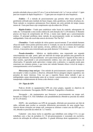 55
posição calculada situa-se entre 0.5 cm a 2 cm na horizontal e de 1 a 3 cm na vertical + 1 ppm
para um receptor de dupla frequência e + 2 ppm para um receptor de uma frequência.
Estático - É o método de posicionamento que permite obter maior precisão. É
geralmente utilizado para medição de bases longas, redes geodésicas, tectônica de placas etc.
Neste método os receptores permanecem fixos durante um certo período de tempo (nunca
menos de 1 hora para bases cujo comprimento seja da ordem dos 20 km).
Rápido-Estático - Usado para estabelecer redes locais de controle, adensamento de
redes etc. Corresponde a uma sessão estática de curta duração (de 5 a 20 minutos). É Bastante
preciso em bases de comprimento até 20 km, e muito mais rápido que o posicionamento
estático. O principal problema deste método de posicionamento reside na resolução das
ambiguidades. Estas são resolvidas através da técnica On The Fly
Cinemático - Usado medição de vários pontos sucessivamente. É um método bastante
eficaz de medir vários pontos próximos entre si. Contudo, no caso de existirem elementos que
obstruam a trajetória do sinal (pontes, árvores, edifícios altos etc.) e menos de 4 satélites
visíveis, é necessária uma reinicialização que pode demorar 5-10 minutos.
Pseudo-cinemático - Idêntico ao rápido-estático, mas requerendo um segundo
estacionamento em cada ponto, após um intervalo de tempo que permita uma geometria de
observação diferente. Este procedimento serve para tornar possível a ligação da fase entre as
duas sessões, equivalendo a um posicionamento estático, mas com uma grande lacuna de
observações. O operador pode aproveitar o tempo entre a primeira e a segunda sessão para
estacionar nos restantes pontos, o que torna este método bastante eficaz a nível de tempo e
consequentemente a nível econômico.
Pára-avança (stop and go) - Este método de posicionamento consiste em transportar
um receptor a todos os pontos a observar, efetuando breves paragens (alguns segundos), nas
posições de maior interesse. Uma vez que o requisito básico deste método é que as
ambiguidades sejam determinadas antes de se iniciar o posicionamento, o receptor deve ser
transportado cuidadosamente de forma a não obstruir o sinal.
3.9 - Tipos de GPS
Pode-se dividir os equipamentos GPS em cinco grupos, segundo os objetivos de
precisão e investimento: Navegação, DGPS, Cadastral, Topográfico e Geodésico.
Navegação - são equipamentos que fornecem o posicionamento em tempo real,
baseado no código C/A. Eles trabalham com pseudodistâncias obtendo-se precisão da ordem
de 10 a 20 metros.
DGPS - são semelhantes aos GPS de navegação, diferindo por possuirem um link de
rádio, utilizado para receber as correções diferenciais provenientes de uma estação base.
Através dessas correções em tempo real, consegue-se eliminar o maior erro do GPS que é o
AS, obtendo-se precisão da ordem de 1 a 3 metros.
Cadastral - esta classe inclui os aparelhos que trabalham com código C/A e os que
trabalham com a fase da portadora L1. O pós-processamento é executado em escritório,
através da utilização de software específico. A grande diferença deste equipamento é a sua
 