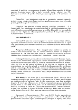 56
capacidade de aquisição e armazenamento de dados alfanuméricos associados às feições
espaciais levantadas (ponto, linha e área), permitindo realizar cadastros para SIG.
Dependendo do método e do aparelho utilizado, consegue-se precisões de 10 cemtímetros a 1
metro.
Topográficos - estes equipamentos poderiam ser considerados iguais aos cadastrais,
contudo possuem evoluções tecnológicas no próprio aparelho que acarretam numa melhora da
precisão, podendo chegar até 1 centímetro.
Geodésicos - são aparelhos de dupla frequência, recebendo a frequência L1 e a
frequência L2. Esses aparelhos sofrem menos interferência da ionosfera. Estes aparelhos, com
seus sofisticados recursos eletrônicos, consegue-se precisões diferenciais pós-processada da
ordem de 5 mm + 1 ppm. São indicados para trabalhos geodésicos de alta precisão, como por
exemplo transporte de coordenadas.
3.10 - Aplicações GPS
Embora o GPS tenha sido desenvolvido para ir ao encontro das necessidades militares,
logo foram desenvolvidas técnicas capazes de o tornar útil para a comunidade civil. A seguir
estão apresentadas algumas aplicações no intuito de dar uma visão global das potencialidades
do GPS:
Transportes /Deslocamentos – Para o transporte aéreo, marítimo ou terrestre em
locais de difícil reconhecimento como é o caso de florestas ou desertos, são múltiplas as
possibilidades do GPS, como traçar rotas, conhecer a distância real percorrida, estabelecer
trajetos de ida e volta, marcar determinado local e retornar a ele a qualquer momento.
No transporte terrestre, a rota pode ser monitorada continuamente durante a viagem.
Na sede de uma transportadora, as posições dos veículos são conhecidas a qualquer momento
e qualquer desvio ou desaparecimento do sinal pode ser entendido como possível acidente,
roubo da carga ou até mesmo desobediência do motorista em manter-se na rota
preestabelecida. Isto possibilita agilidade na tomada de decisão para as devidas providências
cabíveis a cada situação. Nos Estados Unidos, empresas já trabalham com mapas digitais para
automóveis sincronizados com GPS, de modo a permitir ao motorista verificar em uma tela de
monitor o melhor caminho para o seu destino e ainda a posição instantânea do seu veículo no
mapa exibido na tela.
Área Militar - Na área militar, que na verdade foi de onde nasceu a motivação para a
implantação do sistema pelo Departamento de Defesa dos EUA, o GPS serve para navegação
e orientação dos mísseis inteligentes até o alvo. Foi justamente por causa dessa capacidade
de envios de misseis que o Departamento de Estado norte-americano optou por embaralhar,
de certa forma, os sinais GPS. Assim, com o uso de interferência proposital, denominada
Selective Availability ou código S/A, as posições estabelecidas pelo GPS são degradadas,
gerando erros aleatórios na freqüência dedicada ao uso civil. Deste modo, infelizmente,
muitas das maravilhas do GPS ficam reservadas apenas aos militares norte-americanos.
Mapeamento e Geoprocessamento - Hoje, o uso do GPS é muito requisitado nos
serviços de Mapeamento e Geoprocessamento, ou seja, na coleta de dados (coordenadas) de
posicionamento dos diversos objetos a serem mapeados (analógicos ou digitais), como postes
 