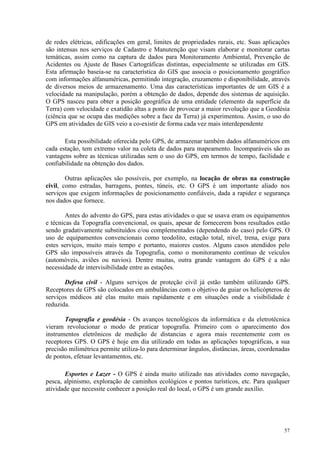 57
de redes elétricas, edificações em geral, limites de propriedades rurais, etc. Suas aplicações
são intensas nos serviços de Cadastro e Manutenção que visam elaborar e monitorar cartas
temáticas, assim como na captura de dados para Monitoramento Ambiental, Prevenção de
Acidentes ou Ajuste de Bases Cartográficas distintas, especialmente se utilizadas em GIS.
Esta afirmação baseia-se na característica do GIS que associa o posicionamento geográfico
com informações alfanuméricas, permitindo integração, cruzamento e disponibilidade, através
de diversos meios de armazenamento. Uma das características importantes de um GIS é a
velocidade na manipulação, porém a obtenção de dados, depende dos sistemas de aquisição.
O GPS nasceu para obter a posição geográfica de uma entidade (elemento da superfície da
Terra) com velocidade e exatidão altas a ponto de provocar a maior revolução que a Geodésia
(ciência que se ocupa das medições sobre a face da Terra) já experimentou. Assim, o uso do
GPS em atividades de GIS veio a co-existir de forma cada vez mais interdependente
Esta possibilidade oferecida pelo GPS, de armazenar também dados alfanuméricos em
cada estação, tem extremo valor na coleta de dados para mapeamento. Incomparáveis são as
vantagens sobre as técnicas utilizadas sem o uso do GPS, em termos de tempo, facilidade e
confiabilidade na obtenção dos dados.
Outras aplicações são possíveis, por exemplo, na locação de obras na construção
civil, como estradas, barragens, pontes, túneis, etc. O GPS é um importante aliado nos
serviços que exigem informações de posicionamento confiáveis, dada a rapidez e segurança
nos dados que fornece.
Antes do advento do GPS, para estas atividades o que se usava eram os equipamentos
e técnicas da Topografia convencional, os quais, apesar de fornecerem bons resultados estão
sendo gradativamente substituídos e/ou complementados (dependendo do caso) pelo GPS. O
uso de equipamentos convencionais como teodolito, estação total, nível, trena, exige para
estes serviços, muito mais tempo e portanto, maiores custos. Alguns casos atendidos pelo
GPS são impossíveis através da Topografia, como o monitoramento contínuo de veículos
(automóveis, aviões ou navios). Dentre muitas, outra grande vantagem do GPS é a não
necessidade de intervisibilidade entre as estações.
Defesa civil - Alguns serviços de proteção civil já estão também utilizando GPS.
Receptores de GPS são colocados em ambulâncias com o objetivo de guiar os helicópteros de
serviços médicos até elas muito mais rapidamente e em situações onde a visibilidade é
reduzida.
Topografia e geodésia - Os avanços tecnológicos da informática e da eletrotécnica
vieram revolucionar o modo de praticar topografia. Primeiro com o aparecimento dos
instrumentos eletrônicos de medição de distancias e agora mais recentemente com os
receptores GPS. O GPS é hoje em dia utilizado em todas as aplicações topográficas, a sua
precisão milimétrica permite utiliza-lo para determinar ângulos, distâncias, áreas, coordenadas
de pontos, efetuar levantamentos, etc.
Esportes e Lazer - O GPS é ainda muito utilizado nas atividades como navegação,
pesca, alpinismo, exploração de caminhos ecológicos e pontos turísticos, etc. Para qualquer
atividade que necessite conhecer a posição real do local, o GPS é um grande auxílio.
 