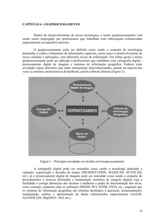 59
CAPÍTULO 4 - GEOPROCESSAMENTO
Dentro do desenvolvimento de novas tecnologias, o termo geoprocessamento vem
sendo muito empregado por profissionais que trabalham com informações referenciadas
espacialmente na superfície terrestre.
O geoprocessamento pode ser definido como sendo o conjunto de tecnologias
destinadas a coleta e tratamento de informações espaciais, assim como o desenvolvimento de
novos sistemas e aplicações, com diferentes níveis de sofisticação. Em linhas gerais o termo
geoprocessamento pode ser aplicado a profissionais que trabalham com cartografia digital ,
processamento digital de imagens e sistemas de informação geográfica. Embora estas
atividades sejam diferentes elas estão intimamente inter-relacionadas, usando na maioria das
vezes as mesmas características de hardware, porém software distinto (Figura 1).
Figura 1 – Principais atividades envolvidas em Geoprocessamento
A cartografia digital pode ser entendida como sendo a tecnologia destinada a
captação, organização e desenho de mapas (MICROSTATION, MAXICAD, AUTOCAD,
etc.), já o processamento digital de imagens pode ser entendido como sendo o conjunto de
procedimentos e técnicas destinadas a manipulação numérica de imagens digitais cuja a
finalidade é corrigir distorções das mesmas e melhorar o poder de discriminação dos alvos,
como exemplo, podemos citar os softwares ERDAS, PCI, SITIM, ENVI, etc., enquanto que
os sistemas de informação geográfica são sistemas destinados à aquisição, armazenamento,
manipulação, análise e apresentação de dados referenciados espacialmente (ArcGIS,
ArcVIEW GIS, MapINFO, SGI, etc.).
 