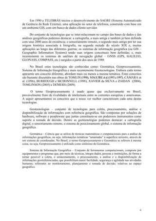 6
Em 1990 a TELEBRÁS iniciou o desenvolvimento do SAGRE (Sistema Automatizado
de Gerência da Rede Externa), uma aplicação no setor de telefonia, construído com base em
um ambiente GIS, com um banco de dados cliente-servidor.
Do conjunto de tecnologias que se inter-relacionam no campo das bases de dados e das
análises geográficas podemos destacar: a cartografia, a mais antiga e também já bem definida
com seus 2000 anos de existência; o sensoriamento remoto, o segundo mais antigo por ter sua
origem histórica associada à fotografia, na segunda metade do século XIX e, muitas
aplicações ao longo das diferentes guerras; os sistemas de informação geográfica (ou GIS –
Geographic Information Systems) tendo suas origens conceituais bem definidas; e, mais
recentemente os sistemas de satélites de navegação global – GNSS (GPS, GALILEO,
GLONASS, COMPASS, etc.) surgidos a partir dos anos de 1980.
No Brasil estas tecnologias são conhecidas como: Geomática, Geoprocessamento,
Sistema de Informação Geográfica e mais recentemente Geotecnologias. Embora cada termo
apresente um conceito diferente, abordam mais ou menos a mesma temática. Estes conceitos
são bastante discutidos nas obras de TOMLIN (1990), MAGUIREetal.(1993e1997), CÂMARA et
al. (1996), BURROUGH e MCDONNELL (1998), XAVIER da SILVA e ZAIDAN (2004),
TOMLINSON (2005) e DEMERS (2009).
O termo Geoprocessamento é usado quase que exclusivamente no Brasil,
provavelmente fruto de rivalidades de intelectuais entre as correntes européias e americanas.
A seguir apresentamos os conceitos que a nosso ver melhor caracterizam cada uma destas
tecnologias.
Geotecnologias – conjunto de tecnologias para coleta, processamento, análise e
disponibilização de informações com referência geográfica. São compostas por soluções de
hardware, software e peopleware que juntas constituem-se em poderosos instrumentos como
suporte a tomada de decisão. Dentre as geotecnologias podemos destacar: a cartografia
digital, o sensoriamento remoto, o sistema de posicionamento global, o sistema de informação
geográfica.
Geomática – Ciência que se utiliza de técnicas matemáticas e computacionais para a análise de
informações geográficas, ou seja, informações temáticas “amarradas” à superfície terrestre, através de
um sistema de coordenadas. No Brasil, o termo Geoprocessamento e Geomática se referem à mesma
coisa, ou seja, Geoprocessamento é utilizado como sinônimo de Geomática.
Sistema de Informação Geográfica – Conjunto de ferramentas computacionais, composta por
equipamentos e programas que, por meio de técnicas, integra dados, pessoas e instituições, de forma a
tornar possível a coleta, o armazenamento, o processamento, a análise e a disponibilização de
informações georreferenciadas, que possibilitam maior facilidade, segurança e agilidade nas atividades
humanas, referentes ao monitoramento, planejamento e tomada de decisão, relativas ao espaço
geográfico.
 