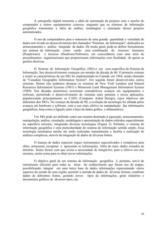 60
A cartografia digital transmite a idéia de automação de projetos com o auxílio do
computador e outros equipamentos conexos, enquanto que os sistemas de informação
geográfica transmitem a idéia de análise, modelagem e simulação desses projetos
automatizados.
O uso de computadores para o manuseio de uma grande quantidade e variedade de
dados tem levado ao desenvolvimento dos chamados Sistemas de Informação, dedicados ao
armazenamento e análise integrada de dados. De modo geral, pode-se definir formalmente
um sistema de informação como sendo uma combinação de recursos humanos
(Peopleware) e técnicos (Hardware/Software), em concordância com uma série de
procedimentos organizacionais que proporcionam informações com finalidade de apoiar as
gestões diretivas.
O Sistema de Informação Geográfica (SIG) é um caso específico do Sistema de
Informação. Seu desenvolvimento começou em meados da década de 60. O primeiro sistema
a reunir as características de um SIG foi implementado no Canadá, em 1964, sendo chamado
de Canadian Geographic Information System. Em seguida foram desenvolvidos outros
sistemas. Dentre eles podemos destacar os sistemas de New York Landuse and Natural
Resources Information Systems (1967) e Minnesota Land Management Information System
(1969). Nas décadas posteriores ocorreram consideráveis avanços em equipamentos e
software, permitindo o desenvolvimento de sistemas mais potentes e novas aplicações,
popularizando principalmente os CAD's (Computer Aided Design), cujos objetivos são
diferentes dos SIG's. No começo da década de 80, a evolução da tecnologia foi afetada pelos
avanços em hardware e software, com o uso mais efetivo na manipulação das informações
geográficas, bem como a ligação entre a base de dados gráfica e alfanumérica.
Um SIG pode ser definido como um sistema destinado à aquisição, armazenamento,
manipulação, análise, simulação, modelagem e apresentação de dados referidos espacialmente
na superfície terrestre, integrando diversas tecnologias (Figura 2). Portanto, o sistema de
informação geográfica é uma particularidade do sistema de informação sentido amplo. Essa
tecnologia automatiza tarefas até então realizadas manualmente e facilita a realização de
análises complexas, através da integração de dados de diversas fontes.
O manejo de dados espaciais requer instrumentos especializados e complexos para
obter, armazenar, recuperar e apresentar as informações. Além do mais, dados oriundos de
distintas fontes fazem com que exista a necessidade de integrá-los, para o efetivo uso dos
mesmos, assim como para se obter novas informações.
O objetivo geral de um sistema de informação geográfica é, portanto, servir de
instrumento eficiente para todas as áreas do conhecimento que fazem uso de mapas,
possibilitando: integrar em uma única base de dados informações representando vários
aspectos do estudo de uma região; permitir a entrada de dados de diversas formas; combinar
dados de diferentes fontes, gerando novos tipos de informações; gerar relatórios e
documentos gráficos de diversos tipos, etc.
 