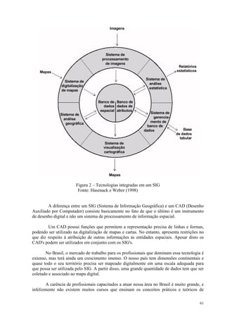 61
Figura 2 – Tecnologias integradas em um SIG
Fonte: Hasenack e Weber (1998)
A diferença entre um SIG (Sistema de Informação Geográfica) e um CAD (Desenho
Auxiliado por Computador) consiste basicamente no fato de que o último é um instrumento
de desenho digital e não um sistema de processamento de informação espacial.
Um CAD possui funções que permitem a representação precisa de linhas e formas,
podendo ser utilizado na digitalização de mapas e cartas. No entanto, apresenta restrições no
que diz respeito à atribuição de outras informações às entidades espaciais. Apesar disto os
CAD's podem ser utilizados em conjunto com os SIG's.
No Brasil, o mercado de trabalho para os profissionais que dominam essa tecnologia é
extenso, mas terá ainda um crescimento imenso. O nosso país tem dimensões continentais e
quase todo o seu território precisa ser mapeado digitalmente em uma escala adequada para
que possa ser utilizada pelo SIG. A partir disso, uma grande quantidade de dados tem que ser
coletado e associado ao mapa digital.
A carência de profissionais capacitados a atuar nessa área no Brasil é muito grande, e
infelizmente não existem muitos cursos que ensinam os conceitos práticos e teóricos de
 