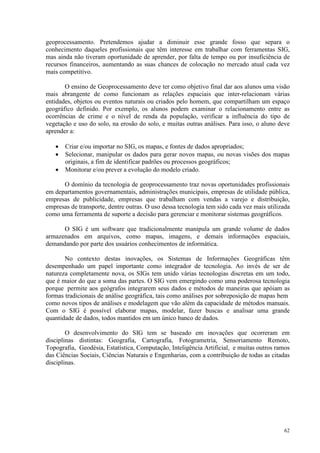 62
geoprocessamento. Pretendemos ajudar a diminuir esse grande fosso que separa o
conhecimento daqueles profissionais que têm interesse em trabalhar com ferramentas SIG,
mas ainda não tiveram oportunidade de aprender, por falta de tempo ou por insuficiência de
recursos financeiros, aumentando as suas chances de colocação no mercado atual cada vez
mais competitivo.
O ensino de Geoprocessamento deve ter como objetivo final dar aos alunos uma visão
mais abrangente de como funcionam as relações espaciais que inter-relacionam várias
entidades, objetos ou eventos naturais ou criados pelo homem, que compartilham um espaço
geográfico definido. Por exemplo, os alunos podem examinar o relacionamento entre as
ocorrências de crime e o nível de renda da população, verificar a influência do tipo de
vegetação e uso do solo, na erosão do solo, e muitas outras análises. Para isso, o aluno deve
aprender a:
• Criar e/ou importar no SIG, os mapas, e fontes de dados apropriados;
• Selecionar, manipular os dados para gerar novos mapas, ou novas visões dos mapas
originais, a fim de identificar padrões ou processos geográficos;
• Monitorar e/ou prever a evolução do modelo criado.
O domínio da tecnologia de geoprocessamento traz novas oportunidades profissionais
em departamentos governamentais, administrações municipais, empresas de utilidade pública,
empresas de publicidade, empresas que trabalham com vendas a varejo e distribuição,
empresas de transporte, dentre outras. O uso dessa tecnologia tem sido cada vez mais utilizada
como uma ferramenta de suporte a decisão para gerenciar e monitorar sistemas geográficos.
O SIG é um software que tradicionalmente manipula um grande volume de dados
armazenados em arquivos, como mapas, imagens, e demais informações espaciais,
demandando por parte dos usuários conhecimentos de informática.
No contexto destas inovações, os Sistemas de Informações Geográficas têm
desempenhado um papel importante como integrador de tecnologia. Ao invés de ser de
natureza completamente nova, os SIGs tem unido várias tecnologias discretas em um todo,
que é maior do que a soma das partes. O SIG vem emergindo como uma poderosa tecnologia
porque permite aos geógrafos integrarem seus dados e métodos de maneiras que apóiam as
formas tradicionais de análise geográfica, tais como análises por sobreposição de mapas bem
como novos tipos de análises e modelagem que vão além da capacidade de métodos manuais.
Com o SIG é possível elaborar mapas, modelar, fazer buscas e analisar uma grande
quantidade de dados, todos mantidos em um único banco de dados.
O desenvolvimento do SIG tem se baseado em inovações que ocorreram em
disciplinas distintas: Geografia, Cartografia, Fotogrametria, Sensoriamento Remoto,
Topografia, Geodésia, Estatística, Computação, Inteligência Artificial, e muitas outros ramos
das Ciências Sociais, Ciências Naturais e Engenharias, com a contribuição de todas as citadas
disciplinas.
 