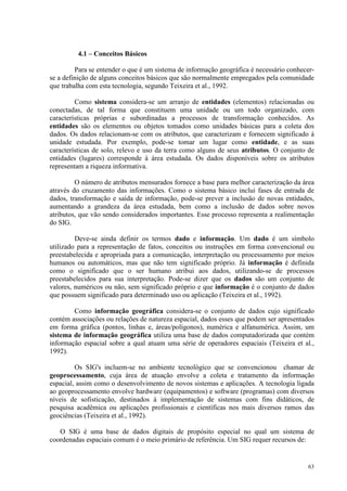 63
4.1 – Conceitos Básicos
Para se entender o que é um sistema de informação geográfica é necessário conhecer-
se a definição de alguns conceitos básicos que são normalmente empregados pela comunidade
que trabalha com esta tecnologia, segundo Teixeira et al., 1992.
Como sistema considera-se um arranjo de entidades (elementos) relacionadas ou
conectadas, de tal forma que constituem uma unidade ou um todo organizado, com
características próprias e subordinadas a processos de transformação conhecidos. As
entidades são os elementos ou objetos tomados como unidades básicas para a coleta dos
dados. Os dados relacionam-se com os atributos, que caracterizam e fornecem significado à
unidade estudada. Por exemplo, pode-se tomar um lugar como entidade, e as suas
características de solo, relevo e uso da terra como alguns de seus atributos. O conjunto de
entidades (lugares) corresponde à área estudada. Os dados disponíveis sobre os atributos
representam a riqueza informativa.
O número de atributos mensurados fornece a base para melhor caracterização da área
através do cruzamento das informações. Como o sistema básico inclui fases de entrada de
dados, transformação e saída de informação, pode-se prever a inclusão de novas entidades,
aumentando a grandeza da área estudada, bem como a inclusão de dados sobre novos
atributos, que vão sendo considerados importantes. Esse processo representa a realimentação
do SIG.
Deve-se ainda definir os termos dado e informação. Um dado é um símbolo
utilizado para a representação de fatos, conceitos ou instruções em forma convencional ou
preestabelecida e apropriada para a comunicação, interpretação ou processamento por meios
humanos ou automáticos, mas que não tem significado próprio. Já informação é definida
como o significado que o ser humano atribui aos dados, utilizando-se de processos
preestabelecidos para sua interpretação. Pode-se dizer que os dados são um conjunto de
valores, numéricos ou não, sem significado próprio e que informação é o conjunto de dados
que possuem significado para determinado uso ou aplicação (Teixeira et al., 1992).
Como informação geográfica considera-se o conjunto de dados cujo significado
contém associações ou relações de natureza espacial, dados esses que podem ser apresentados
em forma gráfica (pontos, linhas e, áreas/polígonos), numérica e alfanumérica. Assim, um
sistema de informação geográfica utiliza uma base de dados computadorizada que contém
informação espacial sobre a qual atuam uma série de operadores espaciais (Teixeira et al.,
1992).
Os SIG's incluem-se no ambiente tecnológico que se convencionou chamar de
geoprocessamento, cuja área de atuação envolve a coleta e tratamento da informação
espacial, assim como o desenvolvimento de novos sistemas e aplicações. A tecnologia ligada
ao geoprocessamento envolve hardware (equipamentos) e software (programas) com diversos
níveis de sofisticação, destinados à implementação de sistemas com fins didáticos, de
pesquisa acadêmica ou aplicações profissionais e científicas nos mais diversos ramos das
geociências (Teixeira et al., 1992).
O SIG é uma base de dados digitais de propósito especial no qual um sistema de
coordenadas espaciais comum é o meio primário de referência. Um SIG requer recursos de:
 