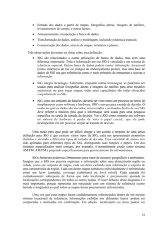 64
• Entrada dos dados a partir de mapas, fotografias aéreas, imagens de satélites,
levantamentos de campo, e outras fontes;
• Armazenamento, recuperação e busca de dados;
• Transformação de dados, análise e modelagem, incluindo estatística espacial;
• Comunicação dos dados, através de mapas, relatórios e planos.
Três observações deveriam ser feitas sobre esta definição:
• SIG são relacionados a outras aplicações de banco de dados, mas com uma
diferença importante. Toda a informação em um SIG é vinculada a um sistema de
referência espacial. Outras bases de dados podem conter informação locacional
(como endereços de rua ou códigos de endereçamento postal), mas uma base de
dados de SIG usa geo-referências como o meio primário de armazenar e acessar a
informação.
• SIG integra tecnologia. Entretanto, enquanto outras tecnologias só poderiam ser
usadas para analisar fotografias aéreas e imagens de satélite, para criar modelos
estatísticos ou para traçar mapas, todas estas capacidades são todas oferecidas
conjuntamente no SIG.
• SIG, com seu conjunto de funções, deveria ser visto como um processo ao invés de
simplesmente como software e hardware. SIG´s servem para tomada de decisão. O
modo no qual os dados são inseridos, armazenados e analisados dentro de um SIG
deve refletir a maneira pela qual a informação será usada para uma pesquisa
específica ou tarefa de tomada de decisão. Ver o SIG como somente um software
ou sistema de hardware é perder de vista o papel crucial, que ele pode
desempenhar em um processo amplo de tomada de decisão.
Uma razão pela qual pode ser difícil chegar a um acordo a respeito de uma única
definição para SIG é que existem vários tipos de SIG, cada um apresentando propósitos
distintos e servindo a diferentes tipos de tomada de decisão. Uma variedade de nomes tem
sido aplicadas para diferentes tipos de SIG, distinguindo suas funções e papéis. Um dos
sistemas especializados mais comuns, por exemplo, é normalmente citado como sistema
AM/FM. AM/FM é projetado especificamente para gerenciamento da infra-estrutura.
SIGs fornecem poderosas ferramentas para tratar de assuntos geográficos e ambientais.
Imagine que o SIG nos permita organizar a informação sobre uma determinada região ou
cidade, como um conjunto de mapas, cada um deles exibindo uma informação a respeito de
uma característica da região. Cada um destes mapas temáticos individualmente é referenciado
como um layer (camada), coverage (cobertura) ou level (nível). Cada camada foi
cuidadosamente sobreposta de forma que toda localização é precisamente ajustada às
localizações correspondentes em todos os outros mapas. O layer debaixo deste diagrama é o
mais importante, porque representa um reticulado com um sistema de referência (como
latitude e longitude) ao qual todos os mapas foram precisamente referenciados.
Uma vez que estes mapas foram cuidadosamente referenciados dentro de um mesmo
sistema locacional de referência, informações exibidas nos diferentes layers podem ser
comparadas e analisadas em combinação. Em adição, localizações ou áreas podem ser
 