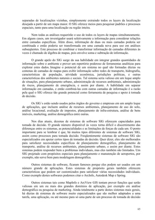 65
separadas de localizações vizinhas, simplesmente extraindo todos os layers da localização
desejada a partir de um mapa maior. O SIG oferece meios para pesquisar padrões e processos
espaciais, tanto para uma localização ou região inteira.
Nem todas as análises requerirão o uso de todos os layers de mapas simultaneamente.
Em alguns casos, um investigador usará seletivamente a informação para considerar relações
entre camadas específicas. Além disso, informação de duas ou mais camadas poderia ser
combinada e então poderia ser transformada em uma camada nova para uso em análises
subseqüentes. Este processo de combinar e transformar informação de camadas diferentes às
vezes é chamado de álgebra de mapas, pois envolve soma e subtração de informação.
O grande apelo do SIG surge da sua habilidade em integrar grandes quantidades de
informação sobre o ambiente e prover um repertório poderoso de ferramentas analíticas para
explorar estes dados. Imagine o potencial de um sistema no qual são formadas dúzias ou
centenas de camadas de mapas para exibir informação sobre redes de transporte, hidrografia,
características de população, atividade econômica, jurisdições políticas, e outras
características dos ambientes naturais e sociais. Tal sistema seria valioso em um leque amplo
de situações, para planejamento urbano, administração de recursos ambientais, administração
de riscos, planejamento de emergência, e assim por diante. A habilidade em separar
informação em camadas, e então combiná-las com outras camadas de informação é a razão
pela qual o SIG oferece tão grande potencial como ferramenta de pesquisa e apoio à tomada
de decisão.
Os SIG´s estão sendo usados pelos órgãos do governo e empresas em um amplo leque
de aplicações, que incluem análise de recursos ambientais, planejamento de uso do solo,
análise locacional, avaliação de impostos, planejamento de infra-estrutura, análise de bens
imóveis, marketing, análise demográfica entre outras.
Nos dias atuais, dezenas de sistemas de software SIG oferecem capacidades para
tomada de decisão. O grande número disponível às vezes torna difícil o discernimento das
diferenças entre os sistemas, as potencialidades e as limitações de forças de cada um. O ponto
importante para se lembrar é que, há muitos tipos diferentes de sistemas de software SIG,
assim como processos para tomada decisão. Freqüentemente sistemas de software SIG são
especializados em apoiar certos tipos de tomadas de decisão. Quer dizer, eles são melhorados
para satisfazer necessidades específicas de planejamento demográfico, planejamento de
transporte, análise de recursos ambientais, planejamento urbano, e assim por diante. Estes
sistemas podem responder bem a problemas individuais, mas eles também são limitados. Um
SIG projetado com propósitos especiais para planejamento e manutenção de aeroportos, por
exemplo, não serve bem para modelagem demográfica.
Outros sistemas de software, ficaram famosos porque eles podem ser usados em um
número grande de aplicações. Estes sistemas de propósito gerais também oferecem
características que podem ser customizados para satisfazer várias necessidades individuais.
Como exemplo destes softwares podemos citar o ArcInfo, Autodesk Map e Spring.
Outros sistemas tais como MapInfo e ArcView GIS tentam prover funções que serão
valiosas em um ou mais dos grandes domínios de aplicação, por exemplo em análise
demográfica ou pesquisa de marketing. Ainda totalmente a parte destes sistemas mais gerais,
há dúzias de sistemas de software muito especializados que são melhor adaptados a uma
tarefa, uma aplicação, ou até mesmo para só uma parte de um processo de tomada de decisão
 