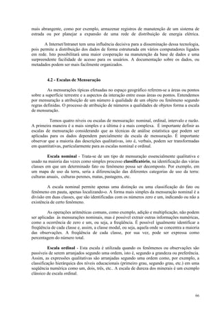 66
mais abrangente, como por exemplo, armazenar registros de manutenção de um sistema de
estrada ou por planejar a expansão de uma rede de distribuição de energia elétrica.
A Internet/Intranet tem uma influência decisiva para a disseminação dessa tecnologia,
pois permite a distribuição dos dados de forma estruturada em vários computadores ligados
em rede. Isto possibilitará uma maior cooperação na manutenção da base de dados e uma
surpreendente facilidade de acesso para os usuários. A documentação sobre os dados, ou
metadados podem ser mais facilmente organizados.
4.2 - Escalas de Mensuração
As mensurações típicas efetuadas no espaço geográfico referem-se a áreas ou pontos
sobre a superfície terrestre e a aspectos da interação entre essas áreas ou pontos. Entendemos
por mensuração a atribuição de um número à qualidade de um objeto ou fenômeno segundo
regras definidas. O processo de atribuição de números a qualidades de objetos forma a escala
de mensuração.
Temos quatro níveis ou escalas de mensuração: nominal, ordinal, intervalo e razão.
A primeira maneira é a mais simples e a última é a mais complexa. É importante definir as
escalas de mensuração considerando que as técnicas de análise estatística que podem ser
aplicadas para os dados dependem parcialmente da escala de mensuração. É importante
observar que a maioria das descrições qualitativas, isto é, verbais, podem ser transformadas
em quantitativas, particularmente para as escalas nominal e ordinal.
Escala nominal - Trata-se de um tipo de mensuração essencialmente qualitativa e
usado na maioria das vezes como simples processo classificatório, na identificação das várias
classes em que um determinado fato ou fenômeno possa ser decomposto. Por exemplo, em
um mapa de uso da terra, seria a diferenciação das diferentes categorias de uso da terra:
culturas anuais, culturas perenes, matas, pastagens, etc.
A escala nominal permite apenas uma distinção ou uma classificação do fato ou
fenômeno em pauta, apenas localizando-o. A forma mais simples da mensuração nominal é a
divisão em duas classes, que são identificadas com os números zero e um, indicando ou não a
existência de certo fenômeno.
As operações aritméticas comuns, como exemplo, adição e multiplicação, não podem
ser aplicadas às mensurações nominais, mas é possível extrair outras informações numéricas,
como a ocorrência de zero e um, ou seja, a freqüência. É possível igualmente identificar a
freqüência de cada classe e, assim, a classe modal, ou seja, aquela onde se concentra a maioria
das observações. A freqüência de cada classe, por sua vez, pode ser expressa como
percentagem do número total.
Escala ordinal - Esta escala é utilizada quando os fenômenos ou observações são
passíveis de serem arranjados segundo uma ordem, isto é, segundo a grandeza ou preferência.
Assim, as expressões qualitativas são arranjadas segundo uma ordem como, por exemplo, a
classificação hierárquica dos níveis educacionais (primeiro grau, segundo grau, etc.) em uma
seqüência numérica como um, dois, três, etc.. A escala de dureza dos minerais é um exemplo
clássico de escala ordinal.
 