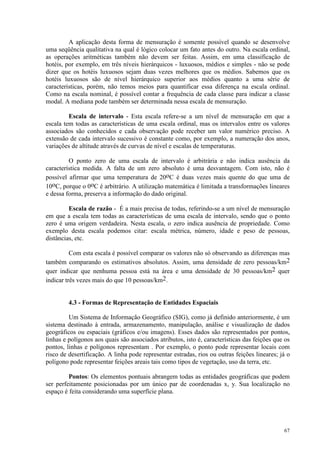 67
A aplicação desta forma de mensuração é somente possível quando se desenvolve
uma seqüência qualitativa na qual é lógico colocar um fato antes do outro. Na escala ordinal,
as operações aritméticas também não devem ser feitas. Assim, em uma classificação de
hotéis, por exemplo, em três níveis hierárquicos - luxuosos, médios e simples - não se pode
dizer que os hotéis luxuosos sejam duas vezes melhores que os médios. Sabemos que os
hotéis luxuosos são de nível hierárquico superior aos médios quanto a uma série de
características, porém, não temos meios para quantificar essa diferença na escala ordinal.
Como na escala nominal, é possível contar a frequência de cada classe para indicar a classe
modal. A mediana pode também ser determinada nessa escala de mensuração.
Escala de intervalo - Esta escala refere-se a um nível de mensuração em que a
escala tem todas as características de uma escala ordinal, mas os intervalos entre os valores
associados são conhecidos e cada observação pode receber um valor numérico preciso. A
extensão de cada intervalo sucessivo é constante como, por exemplo, a numeração dos anos,
variações de altitude através de curvas de nível e escalas de temperaturas.
O ponto zero de uma escala de intervalo é arbitrária e não indica ausência da
característica medida. A falta de um zero absoluto é uma desvantagem. Com isto, não é
possível afirmar que uma temperatura de 20oC é duas vezes mais quente do que uma de
10oC, porque o 0oC é arbitrário. A utilização matemática é limitada a transformações lineares
e dessa forma, preserva a informação do dado original.
Escala de razão - É a mais precisa de todas, referindo-se a um nível de mensuração
em que a escala tem todas as características de uma escala de intervalo, sendo que o ponto
zero é uma origem verdadeira. Nesta escala, o zero indica ausência de propriedade. Como
exemplo desta escala podemos citar: escala métrica, número, idade e peso de pessoas,
distâncias, etc.
Com esta escala é possível comparar os valores não só observando as diferenças mas
também comparando os estimativos absolutos. Assim, uma densidade de zero pessoas/km2
quer indicar que nenhuma pessoa está na área e uma densidade de 30 pessoas/km2 quer
indicar três vezes mais do que 10 pessoas/km2.
4.3 - Formas de Representação de Entidades Espaciais
Um Sistema de Informação Geográfico (SIG), como já definido anteriormente, é um
sistema destinado à entrada, armazenamento, manipulação, análise e visualização de dados
geográficos ou espaciais (gráficos e/ou imagens). Esses dados são representados por pontos,
linhas e polígonos aos quais são associados atributos, isto é, características das feições que os
pontos, linhas e polígonos representam . Por exemplo, o ponto pode representar locais com
risco de desertificação. A linha pode representar estradas, rios ou outras feições lineares; já o
polígono pode representar feições areais tais como tipos de vegetação, uso da terra, etc.
Pontos: Os elementos pontuais abrangem todas as entidades geográficas que podem
ser perfeitamente posicionadas por um único par de coordenadas x, y. Sua localização no
espaço é feita considerando uma superfície plana.
 