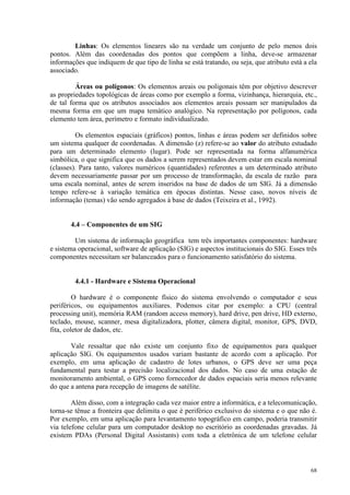 68
Linhas: Os elementos lineares são na verdade um conjunto de pelo menos dois
pontos. Além das coordenadas dos pontos que compõem a linha, deve-se armazenar
informações que indiquem de que tipo de linha se está tratando, ou seja, que atributo está a ela
associado.
Áreas ou polígonos: Os elementos areais ou poligonais têm por objetivo descrever
as propriedades topológicas de áreas como por exemplo a forma, vizinhança, hierarquia, etc.,
de tal forma que os atributos associados aos elementos areais possam ser manipulados da
mesma forma em que um mapa temático analógico. Na representação por polígonos, cada
elemento tem área, perímetro e formato individualizado.
Os elementos espaciais (gráficos) pontos, linhas e áreas podem ser definidos sobre
um sistema qualquer de coordenadas. A dimensão (z) refere-se ao valor do atributo estudado
para um determinado elemento (lugar). Pode ser representada na forma alfanumérica
simbólica, o que significa que os dados a serem representados devem estar em escala nominal
(classes). Para tanto, valores numéricos (quantidades) referentes a um determinado atributo
devem necessariamente passar por um processo de transformação, da escala de razão para
uma escala nominal, antes de serem inseridos na base de dados de um SIG. Já a dimensão
tempo refere-se à variação temática em épocas distintas. Nesse caso, novos níveis de
informação (temas) vão sendo agregados à base de dados (Teixeira et al., 1992).
4.4 – Componentes de um SIG
Um sistema de informação geográfica tem três importantes componentes: hardware
e sistema operacional, software de aplicação (SIG) e aspectos institucionais do SIG. Esses três
componentes necessitam ser balanceados para o funcionamento satisfatório do sistema.
4.4.1 - Hardware e Sistema Operacional
O hardware é o componente físico do sistema envolvendo o computador e seus
periféricos, ou equipamentos auxiliares. Podemos citar por exemplo: a CPU (central
processing unit), memória RAM (random access memory), hard drive, pen drive, HD externo,
teclado, mouse, scanner, mesa digitalizadora, plotter, câmera digital, monitor, GPS, DVD,
fita, coletor de dados, etc.
Vale ressaltar que não existe um conjunto fixo de equipamentos para qualquer
aplicação SIG. Os equipamentos usados variam bastante de acordo com a aplicação. Por
exemplo, em uma aplicação de cadastro de lotes urbanos, o GPS deve ser uma peça
fundamental para testar a precisão localizacional dos dados. No caso de uma estação de
monitoramento ambiental, o GPS como fornecedor de dados espaciais seria menos relevante
do que a antena para recepção de imagens de satélite.
Além disso, com a integração cada vez maior entre a informática, e a telecomunicação,
torna-se tênue a fronteira que delimita o que é periférico exclusivo do sistema e o que não é.
Por exemplo, em uma aplicação para levantamento topográfico em campo, poderia transmitir
via telefone celular para um computador desktop no escritório as coordenadas gravadas. Já
existem PDAs (Personal Digital Assistants) com toda a eletrônica de um telefone celular
 