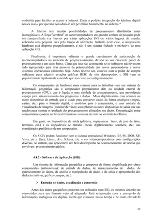 69
embutida para facilitar o acesso a Internet. Dada a perfeita integração do telefone digital
nesses casos, por que não considerá-lo um periférico fundamental no sistema ?
A Internet tem trazido possibilidades de processamento distribuído antes
inimagináveis. A força cerebral de supercomputadores em grandes centros de pesquisa pode
ser compartilhada via Internet por várias aplicações SIG em vários lugares do mundo,
cobrando uma pequena taxa pelo tempo de utilização. Portanto neste caso, o componente
hardware está disperso geograficamente, e não é um sistema fechado e exclusivo de uma
aplicação SIG.
Finalmente, é importante salientar o grande crescimento da participação de
microcomputadores no mercado de geoprocessamento, devido ao seu crescente poder de
processamento a um custo baixo. Claro que isso não aconteceria se os softwares não tivessem
sido reprojetados para tirar proveito da potencialidade dos novos processadores e novos
sistemas operacionais existentes hoje. Antes restrito aos usuários com o poder de compra
suficiente para adquirir estações gráficas RISC de alto desempenho, o SIG vem se
popularizando rapidamente a medida que seu custo cai vertiginosamente.
Os componentes de hardware mais comuns para se trabalhar com um sistema de
informação geográfica são o computador propriamente dito ou unidade central de
processamento (CPU), que é ligada a uma unidade de armazenamento, que providencia
espaço para armazenamento dos programas e dados. Mesa digitalizadora e/ou scanner ou
outro dispositivo de entrada que é usado para converter dados da forma analógica (mapas,
cartas, etc.) para o formato digital, e enviá-los para o computador, e uma unidade de
visualização de imagens (monitor de vídeo) e/ou plotter ou outro dispositivo de saída que são
usados para mostrar o resultado dos processamentos efetuados nos dados. Comunicação entre
computadores podem ser feita utilizando-se sistemas de rede ou via linha telefônica.
Em geral, os dispositivos de saída (plotters, impressoras laser, de jato de tinta,
térmicas, etc.) e os dispositivos de entrada (mesas digitalizadoras, scanners, etc.) são
considerados periféricos de um computador.
Os SIG’s podem funcionar com o sistema operacional Windows (95, 98, 2000, XP,
Vista, etc.), Unix, Linux, Aix, Solares, etc. e em microcomputadores com configurações
diversas, no entanto, que apresentem um bom desempenho no desenvolvimento de tarefas que
envolvam processamento gráfico.
4.4.2 - Software de Aplicação (SIG)
Um sistema de informação geográfica é composto de forma simplificada por cinco
componentes (subsistemas): de entrada de dados, de armazenamento de dados, de
gerenciamento de dados, de análise e manipulação de dados e de saída e apresentação dos
dados (relatórios, gráficos, mapas, etc.).
 Entrada de dados, atualização e conversão
Antes dos dados geográficos poderem ser utilizados num SIG, os mesmos deverão ser
convertidos para um formato vetorial adequado. Está relacionado com a conversão de
informações analógicas em digitais, tarefa que consome muito tempo e de custo elevado.O
 