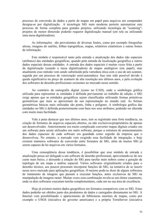 70
processo de conversão de dados a partir de mapas em papel para arquivos em computador
designa-se por digitalização. A tecnologia SIG mais moderna permite automatizar este
processo de forma completa para grandes projetos, utilizando tecnologia de scanning;
projetos de menor dimensão poderão requerer digitalização manual (em tela ou utilizando
uma mesa digitalizadora).
As informações são provenientes de diversas fontes, como por exemplo fotografias
aéreas, imagens de satélite, folhas topográficas, mapas, relatórios estatísticos e outras fontes
de informação.
Este módulo é responsável tanto pela entrada e atualização dos dados não espaciais
(atributos) das entidades geográficas, quando pela entrada da localização geográfica e outros
dados espaciais dessas entidades. A entrada dos dados espaciais é muitas vezes feita a partir
da digitalização (usando a mesa digitalizadora) de mapas analógicos (em papel), mas
atualmente esse método vem sendo substituído pela varredura ótica com o uso de um scanner,
seguida por um processo de vetorização semi-automática. Isso tem sido possível devido à
queda significativa no preço de scanners de alta resolução nos últimos anos, e pela evolução
dos softwares de desenho profissionais existentes no mercado nesse sentido.
Ao contrário da cartografia digital (como no CAD), onde a simbologia gráfica
utilizada para representar as entidades é definida previamente ao trabalho de edição, o SIG
exige apenas que as entidades geográficas sejam classificadas utilizando formas primitivas
geométricas que mais se aproximam de sua representação no mundo real. As formas
geométricas básicas mais utilizadas são ponto, linha e polígono. A simbologia gráfica das
entidades no SIG é definida posteriormente com base nos seus atributos, podendo ser alterada
com muito mais facilidade.
Vale a pena destacar que nos últimos anos, tem se registrado uma forte tendência, na
criação de formatos de arquivos espaciais abertos, ou não exclusivos/proprietários de apenas
um desenvolvedor. Anteriormente era muito complicado converter mapas digitais criados em
um software para serem utilizados em outro software, porque a estrutura de armazenamento
dos dados espaciais de cada software era guardada como segredo da empresa que o
desenvolveu. No entanto, o mercado vem exigindo essa facilidade de integração, e hoje
existem inúmeros softwares de conversão entre formatos de SIG, além de muitos SIG já
serem capazes de ler arquivos em vários formatos.
Uma conseqüência dessa tendência, é possibilitar que esse módulo de entrada e
atualização possa ser delegado a um software de desenho profissional, aproveitando-se do seu
custo mais baixo, e deixando a estação do SIG para tarefas mais nobres como a geração da
topologia de um mapa e análise espacial. Vários softwares originalmente criados para o
desenho técnico, aos poucos procuram incorporar funções de SIG, na tentativa de se inserir
nesse novo mercado para aplicações geográficas. O mesmo pode-se dizer de alguns softwares
de tratamento de imagens que passam a executar funções, antes exclusivas de SIG na
manipulação de imagens raster. Muitas vezes essa combinação revela-se um ótimo casamento,
onde os dois softwares executam tarefas complementares, cada um na sua área de excelência.
Hoje já existem muitos dados geográficos em formatos compatíveis com os SIG. Estes
dados poderão ser obtidos junto dos produtores de dados e carregados diretamente no SIG. A
Internet vem possibilitando o aparecimento de bibliotecas enormes de mapas, como por
exemplo o USGS (iniciativa do governo americano) e a própria TerraServer (iniciativa
 