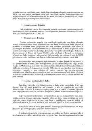 71
privada), que tem contribuido para a rápida disseminação da cultura do geoprocessamento nos
EUA, com uma enorme redução de gastos para a sociedade, advinda do compartilhamento e
reaproveitamento de informações espaciais por todos os usuários, poupando-os da custosa
tarefa de digitalização de mapas os mais diversos.
 Armazenamento de dados
Está relacionado com os dispositivos de hardware destinados a guardar (armazenar)
as informações inseridas na fase anterior. Estes dispositivos podem ser: discos rígidos, discos
flexíveis, fitas magnéticas, CD’s RW, etc.
 Gerenciamento de dados
Consiste na inserção, remoção e/ou modificação/atualização nos dados, efetuados
através de um sistema de gerenciamento de banco de dados. Um banco de dados geográficos
armazena e recupera dados geográficos em suas diferentes geometrias, bem como as
informações descritivas. Tradicionalmente os SIG's armazenavam os dados geográficos e seus
atributos em arquivos internos. Esse tipo de solução vem sendo substituído pelo Sistema de
Gerenciamento de Banco de Dados (SGBD), para satisfazer à demanda do tratamento
eficiente de dados espaciais e não-espaciais (tabelas) cada vez maiores. O uso do SGBD
permite com maior facilidade a interligação de banco de dados já existentes com o SIG.
A dificuldade do armazenamento e gerenciamento de dados geográficos advêm não só
do grande volume de dados, mais principalmente, da sua grande variação ao longo de uma
região. Os SGBDs relacionais atuais têm ainda muita dificuldade de armazenar eficientemente
dados tão irregulares. A linguagem de consulta (SQL) deverá ser expandida para incorporar
operadores espaciais, e uma estrutura de índices espaciais que permita encontrar
rapidademente a localização de entidades a partir de uma consulta definida sobre valores de
atributos, e também retornar atributos de entidades existentes em uma localização definida por
uma consulta.
 Análise e manipulação de dados
As análises oferecidas pelo SIG exigem que os dados sejam manipulados de diversas
formas. Um SIG deve possibilitar por exemplo, a seleção, classificação, agregação,
identificação e derivação de novos dados geográficos, seja através de expressões lógicas de
uma linguagem de consulta, ou através da manipulação direta e interativa da interface gráfica.
Os procedimentos operacionais e tarefas analíticas que são particularmente úteis para a
análise espacial incluem operações espaciais sobre um único mapa temático, ou sobre
múltiplos mapas temáticos, e servem para fazer o modelamento espacial, análise de
distribuição espacial de pontos, análise de rede, análise de superfície, dentre outras análises.
A criação de zonas de buffer, por exemplo, é uma operação efetuada sobre um mapa.
Enquanto que a sobreposição é feita sobre múltiplos mapas.
O modelamento espacial objetiva construir um modelo que facilite a compreensão de
um fenômeno geográfico, além de permitir a projeção futura do seu comportamento com base
 