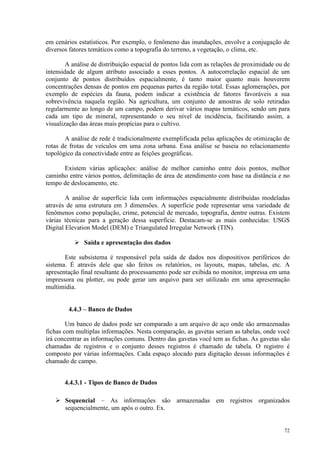 72
em cenários estatísticos. Por exemplo, o fenômeno das inundações, envolve a conjugação de
diversos fatores temáticos como a topografia do terreno, a vegetação, o clima, etc.
A análise de distribuição espacial de pontos lida com as relações de proximidade ou de
intensidade de algum atributo associado a esses pontos. A autocorrelação espacial de um
conjunto de pontos distribuídos espacialmente, é tanto maior quanto mais houverem
concentrações densas de pontos em pequenas partes da região total. Essas aglomerações, por
exemplo de espécies da fauna, podem indicar a existência de fatores favoráveis a sua
sobrevivência naquela região. Na agricultura, um conjunto de amostras de solo retiradas
regularmente ao longo de um campo, podem derivar vários mapas temáticos, sendo um para
cada um tipo de mineral, representando o seu nível de incidência, facilitando assim, a
visualização das áreas mais propícias para o cultivo.
A análise de rede é tradicionalmente exemplificada pelas aplicações de otimização de
rotas de frotas de veículos em uma zona urbana. Essa análise se baseia no relacionamento
topológico da conectividade entre as feições geográficas.
Existem várias aplicações: análise de melhor caminho entre dois pontos, melhor
caminho entre vários pontos, delimitação de área de atendimento com base na distância e no
tempo de deslocamento, etc.
A análise de superfície lida com informações espacialmente distribuídas modeladas
através de uma estrutura em 3 dimensões. A superfície pode representar uma variedade de
fenômenos como população, crime, potencial de mercado, topografia, dentre outras. Existem
várias técnicas para a geração dessa superfície. Destacam-se as mais conhecidas: USGS
Digital Elevation Model (DEM) e Triangulated Irregular Network (TIN).
 Saída e apresentação dos dados
Este subsistema é responsável pela saída de dados nos dispositivos periféricos do
sistema. É através dele que são feitos os relatórios, os layouts, mapas, tabelas, etc. A
apresentação final resultante do processamento pode ser exibida no monitor, impressa em uma
impressora ou plotter, ou pode gerar um arquivo para ser utilizado em uma apresentação
multimídia.
4.4.3 – Banco de Dados
Um banco de dados pode ser comparado a um arquivo de aço onde são armazenadas
fichas com multiplas informações. Nesta comparação, as gavetas seriam as tabelas, onde você
irá concentrar as informações comuns. Dentro das gavetas você tem as fichas. As gavetas são
chamadas de registros e o conjunto desses registros é chamado de tabela. O registro é
composto por várias informações. Cada espaço alocado para digitação dessas informações é
chamado de campo.
4.4.3.1 - Tipos de Banco de Dados
 Sequencial – As informações são armazenadas em registros organizados
sequencialmente, um após o outro. Ex.
 