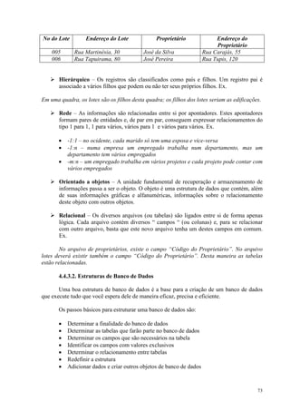 73
No do Lote Endereço do Lote Proprietário Endereço do
Proprietário
005 Rua Martinésia, 30 José da Silva Rua Carajás, 55
006 Rua Tapuirama, 80 José Pereira Rua Tupis, 120
 Hierárquico – Os registros são classificados como país e filhos. Um registro pai é
associado a vários filhos que podem ou não ter seus próprios filhos. Ex.
Em uma quadra, os lotes são os filhos desta quadra; os filhos dos lotes seriam as edificações.
 Rede – As informações são relacionadas entre si por apontadores. Estes apontadores
formam pares de entidades e, de par em par, conseguem expressar relacionamentos do
tipo 1 para 1, 1 para vários, vários para 1 e vários para vários. Ex.
• -1:1 – no ocidente, cada marido só tem uma esposa e vice-versa
• -1:n – numa empresa um empregado trabalha num departamento, mas um
departamento tem vários empregados
• -m:n – um empregado trabalha em vários projetos e cada projeto pode contar com
vários empregados
 Orientado a objetos – A unidade fundamental de recuperação e armazenamento de
informações passa a ser o objeto. O objeto é uma estrutura de dados que contém, além
de suas informações gráficas e alfanuméricas, informações sobre o relacionamento
deste objeto com outros objetos.
 Relacional – Os diversos arquivos (ou tabelas) são ligados entre si de forma apenas
lógica. Cada arquivo contém diversos “ campos “ (ou colunas) e, para se relacionar
com outro arquivo, basta que este novo arquivo tenha um destes campos em comum.
Ex.
No arquivo de proprietários, existe o campo “Código do Proprietário”. No arquivo
lotes deverá existir também o campo “Código do Proprietário”. Desta maneira as tabelas
estão relacionadas.
4.4.3.2. Estruturas de Banco de Dados
Uma boa estrutura de banco de dados é a base para a criação de um banco de dados
que execute tudo que você espera dele de maneira eficaz, precisa e eficiente.
Os passos básicos para estruturar uma banco de dados são:
• Determinar a finalidade do banco de dados
• Determinar as tabelas que farão parte no banco de dados
• Determinar os campos que são necessários na tabela
• Identificar os campos com valores exclusivos
• Determinar o relacionamento entre tabelas
• Redefinir a estrutura
• Adicionar dados e criar outros objetos de banco de dados
 