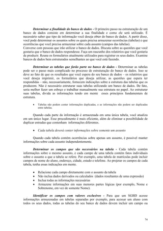 74
Determinar a finalidade do banco de dados - O primeiro passo na estruturação de um
banco de dados consiste em determinar a sua finalidade e como ele será utilizado. É
necessário saber que tipo de informação você deseja obter do banco de dados. A partir disso,
você pode determinar os assuntos sobre os quais precisa armazenar ocorrências (tabelas) e que
ocorrências que você precisa armazenar sobre cada assunto (campos das tabelas).
Converse com pessoas que irão utilizar o banco de dados. Discuta sobre as questões que você
gostaria que o banco de dados respondesse. Faça um rascunho dos relatórios que você gostaria
de produzir. Reuna os formulários atualmente utilizados para registrar os seus dados. Examine
bancos de dados bem estruturados semelhantes ao que você está fazendo.
Determinar as tabelas que farão parte no banco de dados - Determinar as tabelas
pode ser o passo mais complicado no processo de estruturação do banco de dados. Isso se
deve ao fato de que os resultados que você espera do seu banco de dados – os relatórios que
você deseja imprimir, os formulários que deseja utilizar, as questões que espera ter
respondidas – não, necessariamente, fornecem indicações sobre a estrutura das tabelas que os
produzem. Não é necessário estruturar suas tabelas utilizando um banco de dados. De fato,
seria melhor fazer um esboço e trabalhar manualmente sua estrutura no papel. Ao estruturar
suas tabelas, divida as informações tendo em mente esses princípios fundamentais de
estrutura.
• Tabelas não podem conter informações duplicadas, e as informações não podem ser duplicadas
entre tabelas.
Quando cada parte da informação é armazenada em uma única tabela, você atualiza
em um único lugar. Esse procedimento é mais eficiente, além de eliminar a possibilidade de
duplicar entradas que contenham informações diferentes.
• Cada tabela deverá conter informações sobre somente um assunto
Quando cada tabela contém ocorrências sobre apenas um assunto, é possível manter
informações sobre cada assunto independentemente.
Determinar os campos que são necessários na tabela - Cada tabela contém
informações sobre o mesmo assunto, e cada campo de uma tabela contém fatos individuais
sobre o assunto a que a tabela se refere. Por exemplo, uma tabela de matrículas pode incluir
campos de nome do aluno, endereço, cidade, estado e telefone. Ao projetar os campos de cada
tabela, tenha essas indicações em mente.
• Relacione cada campo diretamente com o assunto da tabela
• Não inclua dados derivados ou calculados (dados resultantes de uma expressão)
• Inclua todas as informações necessárias
• Armazene informações em suas menores partes lógicas (por exemplo, Nome e
Sobrenome, em vez de somente Nome).
Identificar os campos com valores exclusivos - Para que um SGBD acesse
informações armazenadas em tabelas separadas por exemplo, para acessar um aluno com
todos os seus dados, todas as tabelas do seu banco de dados devem incluir um campo ou
 