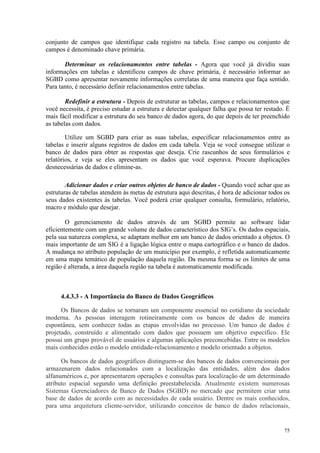 75
conjunto de campos que identifique cada registro na tabela. Esse campo ou conjunto de
campos é denominado chave primária.
Determinar os relacionamentos entre tabelas - Agora que você já dividiu suas
informações em tabelas e identificou campos de chave primária, é necessário informar ao
SGBD como apresentar novamente informações correlatas de uma maneira que faça sentido.
Para tanto, é necessário definir relacionamentos entre tabelas.
Redefinir a estrutura - Depois de estruturar as tabelas, campos e relacionamentos que
você necessita, é preciso estudar a estrutura e detectar qualquer falha que possa ter restado. É
mais fácil modificar a estrutura do seu banco de dados agora, do que depois de ter preenchido
as tabelas com dados.
Utilize um SGBD para criar as suas tabelas, especificar relacionamentos entre as
tabelas e inserir alguns registros de dados em cada tabela. Veja se você consegue utilizar o
banco de dados para obter as respostas que deseja. Crie rascunhos de seus formulários e
relatórios, e veja se eles apresentam os dados que você esperava. Procure duplicações
desnecessárias de dados e elimine-as.
Adicionar dados e criar outros objetos de banco de dados - Quando você achar que as
estruturas de tabelas atendem às metas de estrutura aqui descritas, é hora de adicionar todos os
seus dados existentes às tabelas. Você poderá criar qualquer consulta, formulário, relatório,
macro e módulo que desejar.
O gerenciamento de dados através de um SGBD permite ao software lidar
eficientemente com um grande volume de dados característico dos SIG’s. Os dados espaciais,
pela sua natureza complexa, se adaptam melhor em um banco de dados orientado a objetos. O
mais importante de um SIG é a ligação lógica entre o mapa cartográfico e o banco de dados.
A mudança no atributo população de um município por exemplo, é refletida automaticamente
em uma mapa temático de população daquela região. Da mesma forma se os limites de uma
região é alterada, a área daquela região na tabela é automaticamente modificada.
4.4.3.3 - A Importância do Banco de Dados Geográficos
Os Bancos de dados se tornaram um componente essencial no cotidiano da sociedade
moderna. As pessoas interagem rotineiramente com os bancos de dados de maneira
espontânea, sem conhecer todas as etapas envolvidas no processo. Um banco de dados é
projetado, construído e alimentado com dados que possuem um objetivo específico. Ele
possui um grupo provável de usuários e algumas aplicações preconcebidas. Entre os modelos
mais conhecidos estão o modelo entidade-relacionamento e modelo orientado a objetos.
Os bancos de dados geográficos distinguem-se dos bancos de dados convencionais por
armazenarem dados relacionados com a localização das entidades, além dos dados
alfanuméricos e, por apresentarem operações e consultas para localização de um determinado
atributo espacial segundo uma definição preestabelecida. Atualmente existem numerosas
Sistemas Gerenciadores de Banco de Dados (SGBD) no mercado que permitem criar uma
base de dados de acordo com as necessidades de cada usuário. Dentre os mais conhecidos,
para uma arquitetura cliente-servidor, utilizando conceitos de banco de dados relacionais,
 