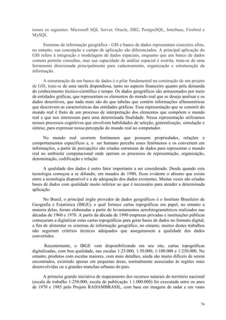 76
temos os seguintes: Microsoft SQL Server, Oracle, DB2, PostgreSQL, Interbase, Firebird e
MySQL
Sistemas de informação geográfica - GIS e banco de dados representam conceitos afins,
no entanto, sua concepção e campo de aplicação são diferenciados. A principal aplicação do
GIS refere à integração e modelagem de dados espaciais, enquanto que um banco de dados
comum permite consultas, mas sua capacidade de análise espacial é restrita, trata-se de uma
ferramenta direcionada principalmente para cadastramento, organização e estruturação da
informação.
A estruturação de um banco de dados é o pilar fundamental na construção de um projeto
de GIS, trata-se de uma tarefa dispendiosa, tanto no aspecto financeiro quanto pela demanda
do conhecimento técnico-científico e tempo. Os dados geográficos são armazenados por meio
de entidades gráficas, que representam os elementos do mundo real que se deseja analisar e os
dados descritivos, que nada mais são do que tabelas que contém informações alfanuméricas
que descrevem as características das entidades gráficas. Essa representação que se constrói do
mundo real é fruto de um processo de interpretação dos elementos que compõem o mundo
real e que nos interessam para uma determinada finalidade. Nessa representação utilizamos
nossos processos cognitivos que envolvem habilidades de seleção, generalização, simulação e
síntese, para expressar nossa percepção do mundo real no computador.
No mundo real ocorrem fenômenos que possuem propriedades, relações e
comportamentos específicos e, o ser humano percebe esses fenômenos e os convertem em
informações, a partir de percepções são criadas estruturas de dados para representar o mundo
real no ambiente computacional onde operam os processos de representação, organização,
denominação, codificação e relação.
A qualidade dos dados é outro fator importante a ser considerado. Desde quando esta
tecnologia começou a se difundir, em meados de 1980, ficou evidente o abismo que existe
entre a tecnologia disponível e a de adequação dos dados existentes. Muitas vezes são criadas
bases de dados com qualidade muito inferior ao que é necessário para atender a determinada
aplicação.
No Brasil, o principal órgão provedor de dados geográficos é o Instituto Brasileiro de
Geografia e Estatística (IBGE), o qual fornece cartas topográficas em papel, no entanto a
maioria delas, foram elaboradas a partir de levantamentos aerofotogramétricos realizados nas
décadas de 1960 e 1970. A partir da década de 1990 empresas privadas e instituições públicas
começaram a digitalizar estas cartas topográficas para gerar bases de dados no formato digital,
a fim de alimentar os sistemas de informação geográfico, no entanto, muitos destes trabalhos
não seguiram critérios técnicos adequados que assegurassem a qualidade dos dados
convertidos.
Recentemente, o IBGE vem disponibilizando em seu site, cartas topográficas
digitalizadas, com boa qualidade, nas escalas 1:25.000, 1:50.000, 1:100.000 e 1:250.000. No
entanto, produtos com escalas maiores, com mais detalhes, ainda são muito difíceis de serem
encontrados, existindo apenas em pequenas áreas, normalmente associadas às regiões mais
desenvolvidas ou a grandes manchas urbanas do país.
A primeira grande iniciativa de mapeamento dos recursos naturais do território nacional
(escala de trabalho 1:250.000, escala de publicação 1:1.000.000) foi executada entre os anos
de 1970 e 1985 pelo Projeto RADAMBRASIL, com base em imagens de radar e em vasto
 