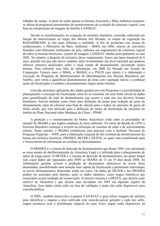 77
trabalho de campo. A partir de então apenas os biomas Amazônia e Mata Atlântica tornaram-
se objeto de programas permanentes de monitoramento da evolução da cobertura vegetal, com
base na interpretação de imagens do Satélite LANDSAT.
Devido às transformações na ocupação do território brasileiro, ocorridas sobretudo em
função da interiorização ao longo das últimas três décadas, os mapas de vegetação do
RADAMBRASIL já não mais refletiam a realidade. A fim de preencher esta lacuna de
conhecimento, o Ministério do Meio Ambiente - MMA, em 2006, através de convênios
firmados com diferentes instituições do país, elaborou um mapeamento da cobertura vegetal
de todos os biomas brasileiros, a partir de imagens LANDSAT obtidas principalmente no ano
2002. No entanto, a despeito da iniciativa desse mapeamento, houve um lapso temporal de 6
anos, período em que não houve nenhum outro levantamento em nível nacional que pudesse
oferecer números atualizados sobre o atual estado de desmatamento encontrado nestes
biomas. Para enfrentar essa falta de informação, em 2008 foi firmado um Acordo de
Cooperação Técnica entre o MMA, o IBAMA e o PNUD cujo objeto é a elaboração e
execução do Programa de Monitoramento do Desmatamento nos Biomas Brasileiros por
Satélite, com vistas a quantificar desmatamentos de áreas com vegetação nativa e a embasar
ações de fiscalização e combate a desmatamentos ilegais nestes biomas.
Uma das principais aplicações dos dados gerados por este Programa é a possibilidade de
planejamento e execução da fiscalização, além de se constituir em uma fonte oficial de dados
para quantificação do total de desmatamento que ocorre a cada ano nos diversos biomas
brasileiros. Servirá também como fonte para definição de metas para redução de taxas de
desmatamento além de oferecer uma base de cálculo para o índice de emissões de gases de
efeito estufa, que será utilizado para a definição de metas de diminuição de emissões no
âmbito do Plano Nacional sobre Mudança do Clima – PNMC.
A proteção e o monitoramento do bioma Amazônico estão entre as prioridades de
atuação do IBAMA e dos órgãos estaduais de meio ambiente. No início da década de 1970, o
Governo Brasileiro começou a investir na utilização de sistemas de radar e de sensoriamento
remoto. Neste sentido, o IBAMA estabeleceu uma parceria com o Instituto Nacional de
Pesquisas Espaciais – INPE, para a elaboração conjunta de três sistemas de monitoramento do
bioma em território brasileiro, PRODES, DETER e DETEX, os quais vêm contribuindo para
o fornecimento de informação no combate ao desmatamento.
O PRODES é o sistema de detecção de desmatamentos que desde 1988 vem calculando
as taxas anuais de desflorestamento da Amazônia Legal e é utilizado para o planejamento de
ações de longo prazo. O DETER é o sistema de detecção de desmatamentos em quase tempo
real, cujos dados são repassados pelo INPE ao IBAMA de 15 em 15 dias desde 2004. As
informações geradas servem à produção de documentos indicativos de novas áreas
desmatadas, possibilitando uma atuação mais rápida da fiscalização e permitindo interromper
os novos desmatamentos detectados ainda em curso. Os dados do DETER e dos PRODES
podem ser acessados pela internet, tanto os dados tabulares, como mapas interativos por
municípios ou por unidades de conservação. O terceiro sistema é o DETEX, que detecta corte
seletivo na Amazônia e que iniciou suas atividades em 2007 em algumas regiões da
Amazônia. Seus dados ainda estão em fase de validação e ainda não estão disponíveis para
consulta pública.
O INPE, também desenvolve o projeto CANASAT o qual utiliza imagens de satélites
para identificar e mapear a área cultivada com cana-de-açúcar gerando a cada ano safra,
mapas temáticos com a distribuição espacial da cana. Estes mapas estão disponíveis na
 