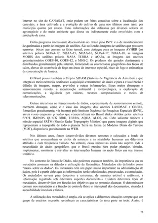 78
internet no site do CANASAT, onde podem ser feitas consultas sobre a localização dos
canaviais, a área cultivada e a evolução do cultivo da cana nos últimos anos tanto por
município quanto por estado. Estas informações são utilizadas por diversos setores do
agronegócio e do meio ambiente que direta ou indiretamente estão envolvidos com a
produção de cana.
Outro programa interessante desenvolvido no Brasil pelo INPE é o de monitoramento
de queimadas a partir de imagens de satélites. São utilizadas imagens de satélites que possuem
sensores óticos que operam na faixa termal, com destaque para as imagens AVHRR dos
satélites polares NOAA-12, NOAA-15, NOAA-16, NOAA-17, NOAA-18, as imagens
MODIS dos satélites polares NASA TERRA e AQUA, as imagens dos satélites
geoestacionários GOES-10, GOES-12, e MSG-2. Os produtos são gerados diariamente e
distribuídos gratuitamente pela internet, fornecendo as coordenadas geográficas dos focos de
calor, alertas de ocorrência de fogo em áreas de interesse especial, risco de fogo e estimativas
de concentração de fumaça.
O Brasil possui também o Projeto SIVAM (Sistema de Vigilância da Amazônia), que
integra os meios técnicos destinados à aquisição e tratamento de dados e para a visualização e
difusão de imagens, mapas, previsões e outras informações. Esses meios abrangem o
sensoriamento remoto, a monitoração ambiental e meteorológica, a exploração de
comunicações, a vigilância por radares, recursos computacionais e meios de
telecomunicações.
Outras iniciativas no fornecimento de dados, especialmente de sensoriamento remoto,
merecem destaque, como é o caso das imagens, dos satélites LANDSAT e CBERS,
fornecidas gratuitamente, via internet pelo Instituto Nacional de Pesquisas Espaciais (INPE),
assim como empresas privadas que comercializam no Brasil dados obtidos pelos satélites
SPOT, IKONOS, QUICK BIRD, TERRA, AQUA, ALOS, etc. Cabe salientar também a
missão espacial SRTM (Shuttle Radar Topography Mission) que gerou imagens digitais que
representam a topografia de todo o planeta Terra na forma de Modelos Ditais do Terreno
(MDT), disponíveis gratuitamente na WEB.
Nos últimos anos, foram desenvolvidos diversos sensores e colocados a bordo de
satélites que acompanham os ciclos da natureza e as atividades humanas em diferentes
altitudes e com freqüência variada. No entanto, essas iniciativas ainda não suprem toda a
necessidade de dados geográficos que o Brasil precisa para poder planejar, simular,
implementar, monitorar e reavaliar as intervenções humana no meio físico em seu imenso
território.
No contexto de Banco de Dados, não podemos esquecer também, da importância que os
metadados possuem na difusão e utilização da Geomática. Metadados são definidos como
dados sobre os dados. Os metadados têm um papel muito importante na administração de
dados, pois é a partir deles que as informações serão selecionadas, processadas, e consultadas.
Os metadados servem para descrever e estruturar, de maneira estável e uniforme, a
informação registrada sob diferentes suportes documentais. Existem diferentes tipos de
metadados, desenvolvidos em função dos objetivos que se pretende alcançar. O denominador
comum nos metadados é a função de controle físico e intelectual dos documentos, visando à
acessibilidade imediata e futura.
A utilização dos metadados é ampla, ela se aplica a diferentes situações sempre que um
grupo de usuários necessita reconhecer as características de uma parte no todo. Assim, é
 