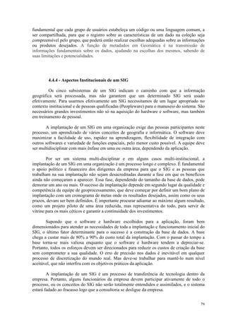 79
fundamental que cada grupo de usuários estabeleça um código ou uma linguagem comum, a
ser compartilhada, para que o registro sobre as características de um dado na coleção seja
compreensível pelo grupo, que poderá então realizar escolhas adequadas sobre as informações
ou produtos desejados. A função de metadados em Geomática é na transmissão de
informações fundamentais sobre os dados, ajudando na escolhas dos mesmos, sabendo de
suas limitações e potencialidades.
4.4.4 - Aspectos Institucionais de um SIG
Os cinco subsistemas de um SIG indicam o caminho com que a informação
geográfica será processada, mas não garantem que um determinado SIG será usado
efetivamente. Para usarmos efetivamente um SIG necessitamos de um lugar apropriado no
contexto institucional e de pessoas qualificadas (Peopleware) para o manuseio do sistema. São
necessários grandes investimentos não só na aquisição do hardware e software, mas também
em treinamento de pessoal.
A implantação de um SIG em uma organização exige das pessoas participantes neste
processo, um aprendizado de vários conceitos de geografia e informática. O software deve
maximizar a facilidade de uso, rapidez na aprendizagem, flexibilidade de integração com
outros softwares e variedade de funções espaciais, pelo menor custo possível. A equipe deve
ser multidisciplinar com mais ênfase em uma ou outra área, dependendo da aplicação.
Por ser um sistema multi-disciplinar e em alguns casos multi-institucional, a
implantação de um SIG em uma organização é um processo longo e complexo. É fundamental
o apoio político e financeiro dos dirigentes da empresa para que o SIG e as pessoas que
trabalham na sua implantação não sejam desacreditadas durante a fase em que os benefícios
ainda não começaram a aparecer. Essa fase, dependendo do tamanho da base de dados, pode
demorar um ano ou mais. O sucesso da implantação depende em segundo lugar da qualidade e
competência da equipe de geoprocessamento, que deve começar por definir um bom plano de
implantação com um cronograma de metas onde os resultados desejados, assim como os seus
prazos, devam ser bem definidos. É importante procurar adiantar ao máximo algum resultado,
como um projeto piloto de uma área reduzida, mas representativa do todo, para servir de
vitrine para os mais céticos e garantir a continuidade dos investimentos.
Supondo que o software e hardware escolhidos para a aplicação, foram bem
dimensionados para atender as necessidades de toda a implantação e funcionamento inicial do
SIG, o último fator determinante para o sucesso é a construção da base de dados. A base
chega a custar mais de 80% a 90% do custo total da implantação. Com o passar do tempo a
base torna-se mais valiosa enquanto que o software e hardware tendem a depreciar-se.
Portanto, todos os esforços devem ser direcionados para reduzir os custos de criação da base
sem comprometer a sua qualidade. O erro de precisão nos dados é inevitável em qualquer
processo de discretização do mundo real. Mas deve-se trabalhar para mantê-lo num nível
aceitável, que não interfira com os objetivos práticos da aplicação.
A implantação de um SIG é um processo de transferência de tecnologia dentro da
empresa. Portanto, alguns funcionários da empresa devem participar ativamente de todo o
processo, ou os conceitos do SIG não serão totalmente entendidos e assimilados, e o sistema
estará fadado ao fracasso logo que a consultoria se desligue da empresa.
 