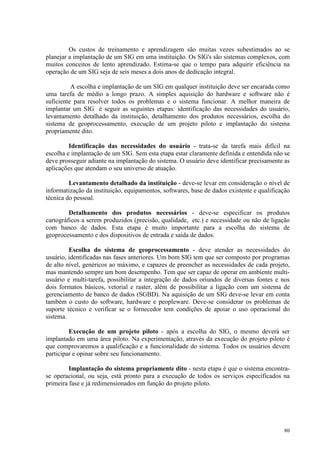 80
Os custos de treinamento e aprendizagem são muitas vezes subestimados ao se
planejar a implantação de um SIG em uma instituição. Os SIG's são sistemas complexos, com
muitos conceitos de lento aprendizado. Estima-se que o tempo para adquirir eficiência na
operação de um SIG seja de seis meses a dois anos de dedicação integral.
A escolha e implantação de um SIG em qualquer instituição deve ser encarada como
uma tarefa de médio a longo prazo. A simples aquisição do hardware e software não é
suficiente para resolver todos os problemas e o sistema funcionar. A melhor maneira de
implantar um SIG é seguir as seguintes etapas: identificação das necessidades do usuário,
levantamento detalhado da instituição, detalhamento dos produtos necessários, escolha do
sistema de geoprocessamento, execução de um projeto piloto e implantação do sistema
propriamente dito.
Identificação das necessidades do usuário - trata-se da tarefa mais difícil na
escolha e implantação de um SIG. Sem esta etapa estar claramente definida e entendida não se
deve prosseguir adiante na implantação do sistema. O usuário deve identificar precisamente as
aplicações que atendam o seu universo de atuação.
Levantamento detalhado da instituição - deve-se levar em consideração o nível de
informatização da instituição, equipamentos, softwares, base de dados existente e qualificação
técnica do pessoal.
Detalhamento dos produtos necessários - deve-se especificar os produtos
cartográficos a serem produzidos (precisão, qualidade, etc.) e necessidade ou não de ligação
com banco de dados. Esta etapa é muito importante para a escolha do sistema de
geoprocessamento e dos dispositivos de entrada e saída de dados.
Escolha do sistema de geoprocessamento - deve atender as necessidades do
usuário, identificadas nas fases anteriores. Um bom SIG tem que ser composto por programas
de alto nível, genéricos ao máximo, e capazes de preencher as necessidades de cada projeto,
mas mantendo sempre um bom desempenho. Tem que ser capaz de operar em ambiente multi-
usuário e multi-tarefa, possibilitar a integração de dados oriundos de diversas fontes e nos
dois formatos básicos, vetorial e raster, além de possibilitar a ligação com um sistema de
gerenciamento de banco de dados (SGBD). Na aquisição de um SIG deve-se levar em conta
também o custo do software, hardware e peopleware. Deve-se considerar os problemas de
suporte técnico e verificar se o fornecedor tem condições de apoiar o uso operacional do
sistema.
Execução de um projeto piloto - após a escolha do SIG, o mesmo deverá ser
implantado em uma área piloto. Na experimentação, através da execução do projeto piloto é
que comprovaremos a qualificação e a funcionalidade do sistema. Todos os usuários devem
participar e opinar sobre seu funcionamento.
Implantação do sistema propriamente dito - nesta etapa é que o sistema encontra-
se operacional, ou seja, está pronto para a execução de todos os serviços especificados na
primeira fase e já redimensionados em função do projeto piloto.
 