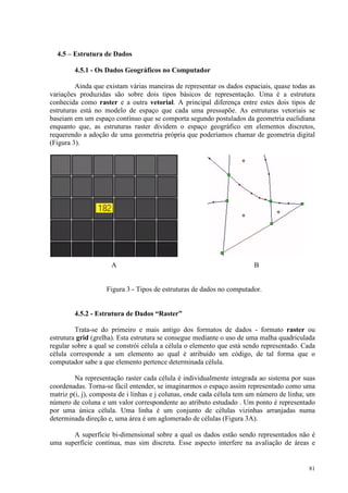 81
4.5 – Estrutura de Dados
4.5.1 - Os Dados Geográficos no Computador
Ainda que existam várias maneiras de representar os dados espaciais, quase todas as
variações produzidas são sobre dois tipos básicos de representação. Uma é a estrutura
conhecida como raster e a outra vetorial. A principal diferença entre estes dois tipos de
estruturas está no modelo de espaço que cada uma pressupõe. As estruturas vetoriais se
baseiam em um espaço contínuo que se comporta segundo postulados da geometria euclidiana
enquanto que, as estruturas raster dividem o espaço geográfico em elementos discretos,
requerendo a adoção de uma geometria própria que poderíamos chamar de geometria digital
(Figura 3).
A B
Figura 3 - Tipos de estruturas de dados no computador.
4.5.2 - Estrutura de Dados “Raster”
Trata-se do primeiro e mais antigo dos formatos de dados - formato raster ou
estrutura grid (grelha). Esta estrutura se consegue mediante o uso de uma malha quadriculada
regular sobre a qual se constrói célula a célula o elemento que está sendo representado. Cada
célula corresponde a um elemento ao qual é atribuído um código, de tal forma que o
computador sabe a que elemento pertence determinada célula.
Na representação raster cada célula é individualmente integrada ao sistema por suas
coordenadas. Torna-se fácil entender, se imaginarmos o espaço assim representado como uma
matriz p(i, j), composta de i linhas e j colunas, onde cada célula tem um número de linha; um
número de coluna e um valor correspondente ao atributo estudado . Um ponto é representado
por uma única célula. Uma linha é um conjunto de células vizinhas arranjadas numa
determinada direção e, uma área é um aglomerado de células (Figura 3A).
A superfície bi-dimensional sobre a qual os dados estão sendo representados não é
uma superfície contínua, mas sim discreta. Esse aspecto interfere na avaliação de áreas e
 