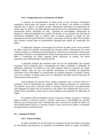 83
4.5.4 - Comparação entre as Estruturas de Dados
A estrutura de armazenamento de dados pode ou não incorporar informações
topológicas, descrevendo não somente a posição de um objeto, mas também as relações
espaciais entre o objeto e os objetos vizinhos. Informações topológicas são importantes em
muitos tipos de análises, incluindo detecção automática de erros, janelamento para análises,
apresentação gráfica, aplicações em rede, operações de proximidade, sobreposição de
polígonos e outros procedimentos de inserção. No entanto, se sua aplicação não necessita de
informações detalhadas sobre as relações entre os objetos espaciais, a criação de uma
topologia para tal fim pode dificultar a criação e atualização da base de dados. Por exemplo,
uma estrutura vetorial pode ser perfeitamente adequada para tarefas de visualização dos
dados.
A tradicional vantagem e desvantagem da estrutura de dados raster versus estrutura
de dados vetorial foi bastante documentada por diversos autores. Basicamente isto inclui
volume de dados (ou eficiência de armazenamento), eficiência de recuperação, robustez para
perturbação, eficiência na manipulação dos dados (ou processamento), acurácia e precisão dos
dados e visualização dos dados. Algumas dessas diferenças, no entanto, são menos
importantes nas implementações modernas de SIG.
A principal vantagem das estruturas raster está em sua simplicidade, não exigindo
programas muito complexos para a manipulação dos dados, facilitando a elaboração de
aplicações específicas. O problema no uso desta estrutura refere-se à precisão dos mapas
digitais obtidos, uma vez que esta depende diretamente da resolução da quadrícula,
acarretando sérias dificuldades na representação de manchas pequenas ou padrões lineares
como rios e estradas. A solução nestes casos é o refinamento da malha, porém exige meios de
armazenamento mais potentes.
Outra limitação da estrutura raster, quando comparada com a vetorial, refere-se à
qualidade visual de apresentação dos produtos finais (mapas), produzidos em impressoras
e/ou plotters, assim como a precisão obtida. A estrutura vetorial permite uma apresentação
mais adequada dos dados, não só do ponto de vista estético mas também pelo fato de que o
produto final assemelha-se muito mais à forma analógica (convencional) de elaboração de
mapas.
Os modernos SIG's possibilitam acessar, armazenar, manejar, recuperar e visualizar
dados de ambas as estruturas (raster e vetorial), assim como a possibilidade de converter
dados de uma estrutura para outra. Normalmente, para o processo de entrada de dados (via
mesa digitalizadora) utiliza-se a estrutura vetorial, e para o processo de análise e cruzamento
de mapas (temas), a estrutura raster.
4.6 – Aquisição de Dados
4.6.1 - Fontes de Dados
Os dados utilizados em um SIG podem ser originários de diversas fontes, que podem
ser classificadas genericamente em primárias (levantamentos direto no campo ou produtos
 