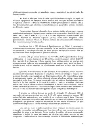 84
obtidos por sensores remotos) e em secundárias (mapas e estatísticas), que são derivadas das
fontes primárias.
No Brasil as principais fontes de dados espaciais (na forma de cópias em papel) são
as folhas topográficas em diferentes escalas editadas pela Fundação Instituto Brasileiro de
Geografia e Estatística (FIBGE) e pela Diretoria do Serviço Geográfico do Exército (DSG).
Tais documentos fornecem informações planialtimétricas de quase todo o território brasileiro,
em diferentes escalas.
Outra excelente fonte de informação são os produtos obtidos pelos sensores remotos,
especialmente as imagens (digitais e/ou em papel) obtidas pelos satélites da série LANDSAT,
SPOT, ERS, CBERS, TERRA, AQUA e RADARSAT adquiridas e comercializadas pelo
Instituto Nacional de Pesquisas Espaciais (INPE), assim como fotografias aéreas
pancromáticas e coloridas obtidas por diversas empresas de aerolevantamento existentes no
País e também nas mais variadas escalas.
Nos dias de hoje o GPS (Sistema de Posicionamento no Globo) é certamente a
novidade mais espetacular no campo da cartografia. Ele nos possibilita calcular com precisão
de centímetros, a posição geodésica de um ponto qualquer na superfície terrestre, sem ser
necessário usar a rede de representação geodésica existente.
O sistema GPS que tem-se destacado é o NAVSATAR (Navegation Satellite Timing
and Ranging) . O sistema é composto por 24 satélites, com órbita circular, altitude de 20.000
Km e período de revolução de 12 horas siderais. Esses satélites emitem um sinal em dois
comprimentos de ondas, no solo, um estação móvel, de pequeno porte, recebe os sinais. A
posição no solo pode ser calculada em três dimensões, desde que receba o sinal de quatro
satélites.
O princípio de funcionamento do GPS é simples. Conhecendo-se a posição no espaço
de cada satélite no momento da emissão do sinal, basta então medir o tempo de percurso entre
a emissão do sinal e a sua recepção em um determinado ponto no solo. Esta medida de tempo
é particularmente precisa ( um relógio atômico é colocado a bordo do satélite e outro dentro
da estação). Além disso, é feita uma comparação entre a freqüência do sinal emitido com a
freqüência do sinal recebido. A diferença de freqüência indica a velocidade relativa do
satélite com a estação, obtida através do efeito Dopller. A distância entre o satélite e a estação
é então obtida multiplicando-se a velocidade da luz pelo tempo decorrido entre o momento da
emissão do sinal e o momento de sua recepção na estação, corrigido do efeito Dopller.
A precisão do sistema depende do modo de utilização. Os chamados GPS de
navegação oferecem uma precisão que varia de 10 a 20 metros, enquanto os sistemas GPS
mais sofisticados podem oferecer uma precisão de um centímetro para 10 Km e 25 cm para
1.000 Km. No entanto, esta precisão pode ser melhorada através da utilização de receptores de
bifrequência, que permitem corrigir as deformações do sinal através da ionosfera ou, pelo
conhecimento da posição do satélite em relação a sua órbita pré-determinada.
Uma vez que todos os dados necessários foram coletados, os mesmos devem ser
registrados em uma base cartográfica comum. Essa etapa pode ser cara, consumir uma enorme
quantidade de tempo e ser frustrante. Porém, técnicas de análise, tais como sobreposição,
modelagem e análise de redes não podem ser iniciadas antes desse processo ter sido
completado. O conhecimento de como cada mapa é criado é de fundamental importância para
 