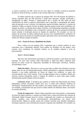 85
o sucesso econômico do SIG. Antes de um novo dado ser coletado, exaustivas pesquisas
deverão ser feitas de forma a verificar se não existem dados que o substituam.
Os dados espaciais são a essência de qualquer SIG. 80 a 90 porcento do dinheiro e
esforço requerido para um SIG funcionar é usado para aquisição, entrada, atualização e
manipulação de dados. Portanto é imprescindível que o usuário do SIG tenha um bom
entendimento de todos os aspectos relacionados com a aquisição e manipulação dos dados,
antes de aprender a usar o sistema. Um importante aspecto em dados espaciais é o registro da
superfície. Falhas no registro da base de dados espaciais podem causar sérios problemas nos
estágios de análise e avaliação desses dados. Portanto, é de fundamental importância entender
bem esse processo. Disciplinas como a Geografia e ciências da terra têm geralmente dedicado
menos atenção à localização precisa no registro da superfície. Por exemplo, no caso do
registro de uma base de dados cadastral para diversos usos (multifinalitário), problemas de
localização precisa de feições da superfície podem representar sérios inconvenientes durante a
análise nos últimos estágios do projeto.
4.6.2 – Fontes de Erros e Qualidade dos Dados
Para o efetivo uso de qualquer SIG é importante que o usuário conheça os erros
associados com a informação espacial. Estes podem ser divididos em três grupos: erros
comuns, erros resultantes de variações naturais ou de medidas originais e erros de
processamento.
4.6.2.1 - Erros Comuns
São erros mais diretamente associados ao controle do usuário e, mais fáceis de serem
checados. Os erros mais comuns estão relacionados a: idade dos dados, cobertura areal
(parcial ou total), escala do mapa/carta, densidade de observação, relevância, formato,
acessibilidade e custo.
Idade dos dados - São raras as vezes em que todos os dados são coletados ao mesmo
tempo, para uso em um determinado projeto. Muitos planejadores e agências ambientais são
forçados a usar dados publicados na forma de mapas e/ou relatórios, os quais não
necessariamente são os mais recentes. Como exemplo podemos citar os produtos obtidos por
sensores remotos (fotografias aéreas e imagens de satélite), as quais estão quase sempre
desatualizadas quando chegam à mão do usuário.
Cobertura areal - É desejável que, quando se estuda uma determinada área (bacia
hidrográfica, distrito, município, estado, país, etc.), se tenha uma cobertura uniforme de
informações. Freqüentemente isto não acontece. Em muitas regiões, para cobrir toda a área a
ser estudada, o pesquisador tem que recorrer a dados obtidos em diferentes datas e até mesmo
em escalas diferentes.
Escala do mapa/carta - Muitos dados geográficos têm sido gerados e armazenados
na forma de mapas temáticos e somente nos últimos anos o desenvolvimento dos sistemas de
informação digital tornaram possível colocar a disposição dos usuários as observações de
campo, originais, para futuros processamentos (principalmente nos países mais
desenvolvidos). Mapas de grande escala não somente mostram mais detalhes topológicos
(resolução espacial), como normalmente possuem a legenda mais detalhada. Por exemplo, um
 
