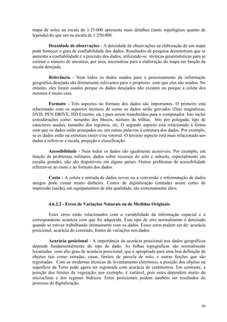86
mapa de solos na escala de 1:25.000 apresenta mais detalhes (tanto topológicos quanto de
legenda) do que um na escala de 1:250.000.
Densidade de observações - A densidade de observações na elaboração de um mapa
pode fornecer o grau de confiabilidade dos dados. Resultados de pesquisa demonstram que se
aumenta a confiabilidade e a precisão dos dados, utilizando-se técnicas geoestatísticas para se
estimar o número de amostras, por área, necessárias para a elaboração do mapa em função da
escala desejada.
Relevância - Nem todos os dados usados para o processamento da informação
geográfica desejada são diretamente relevantes para o propósito com que eles são usados. No
entanto, eles foram usados porque os dados desejados não existem ou porque a coleta dos
mesmos é muito cara.
Formato - Três aspectos no formato dos dados são importantes. O primeiro está
relacionado com os aspectos técnicos de como os dados serão gravados (fitas magnéticas,
DVD, PEN DRIVE, HD Externo, etc.) para serem transferidos para o computador. Isto inclui
considerações como: tamanho dos blocos, número de trilhas, bits por polegada, tipo de
caracteres usados, tamanho dos registros, etc. O segundo aspecto está relacionado à forma
com que os dados estão arranjados ou, em outras palavras à estrutura dos dados. Por exemplo,
se os dados estão na estrutura raster e/ou vetorial. O terceiro aspecto está mais relacionado aos
dados e refere-se a escala, projeção e classificação.
Acessibilidade - Nem todos os dados são igualmente acessíveis. Por exemplo, em
função de problemas militares, dados sobre recursos do solo e subsolo, especialmente em
escalas grandes, não são disponíveis em alguns países. Outros problemas de acessibilidade
referem-se ao custo e ao formato dos dados.
Custo - A coleta e entrada de dados novos ou a conversão e reformatação de dados
antigos pode custar muito dinheiro. Custos de digitalização (entrada) assim como de
impressão (saída), em equipamentos de alta qualidade, são extremamente altos.
4.6.2.2 - Erros de Variações Naturais ou de Medidas Originais
Estes erros estão relacionados com a variabilidade da informação espacial e a
correspondente acurácia com que foi adquirida. Esse tipo de erro normalmente é detectado
quando se estiver trabalhando intimamente com os dados. Esses erros podem ser de: acurácia
posicional, acurácia do conteúdo, fontes de variações nos dados.
Acurácia posicional - A importância da acurácia posicional nos dados geográficos
depende fundamentalmente do tipo de dado. As folhas topográficas são normalmente
levantadas com alto grau de acurácia posicional, que é apropriada para uma boa definição de
objetos tais como estradas, casas, limites de parcela de solo, e outras feições que são
registradas. Com as modernas técnicas de levantamento eletrônico, a posição dos objetos na
superfície da Terra pode agora ser registrada com acurácia de centímetros. Em contraste, a
posição dos limites de vegetação, por exemplo, é variável, pois estes dependem muito do
microclima e dos regimes hídricos. Erros posicionais podem também ser resultados do
processo de digitalização.
 