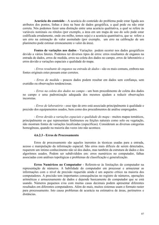 87
Acurácia do conteúdo - A acurácia do conteúdo do problema pode estar ligada aos
atributos dos pontos, linhas e área na base de dados geográfica, a qual pode ou não estar
correta. Nós podemos fazer uma distinção entre uma acurácia qualitativa, a qual se refere às
variáveis nominais ou rótulos (por exemplo, a área em um mapa de uso do solo pode estar
codificada erradamente, onde era milho, temos soja) e a acurácia quantitativa, que se refere a
um erro na estimação do valor assinalado (por exemplo, um erro na calibração de um
planímetro pode estimar erroneamente o valor da área).
Fontes de variações nos dados - Variações podem ocorrer nos dados geográficos
devido a vários fatores. Podemos ter diversos tipos de erros: erros resultantes de enganos na
entrada de dados, erros de medida, erros na coleta dos dados no campo, erros de laboratório e
erros devido a variações espaciais e qualidade do mapa.
- Erros resultante de enganos na entrada de dados - são os mais comuns, embora nas
fontes originais estes possam estar corretos.
- Erros de medida - poucos dados podem resultar em dados sem confiança, sem
exatidão ou observações tendenciosas.
- Erros na coleta dos dados no campo - um bom procedimento de coleta dos dados
no campo e uma padronização adequada dos mesmos ajudam a reduzir observações
incorretas.
- Erros de laboratório - esse tipo de erro está associado principalmente à qualidade e
precisão dos equipamentos usados, bem como dos procedimentos de análise empregados.
- Erros devido a variações espaciais e qualidade do mapa - muitos mapas temáticos,
principalmente os que representam fenômenos ou feições naturais como solo ou vegetação,
não mostram fontes de variações localizadas (específicas). Consideram as diversas categorias
homogêneas, quando na maioria das vezes isto não acontece.
4.6.2.3 - Erros de Processamento
Erros de processamento são aqueles inerentes às técnicas usadas para a entrada,
acesso e manipulação da informação espacial. São erros mais difíceis de serem detectados,
requerem um íntimo conhecimento não só dos dados, mas também da estrutura de dados e dos
algoritmos usados. Podem ser subdivididos em: erros numéricos no computador, falhas
associadas com análises topológicas e problemas de classificação e generalização.
Erros Numéricos no Computador - Referem-se às limitações do computador na
representação de números. A habilidade do computador em processar e armazenar as
informações com o nível de precisão requerido ainda é um aspecto crítico na maioria dos
computadores. A precisão tem importantes consequências no registro de números, operações
aritméticas e armazenamento de dados e depende basicamente do computador que se está
usando. Números pequenos e/ou com muitas casas decimais podem apresentar diferentes
resultados em diferentes computadores. Além do mais, muitos sistemas usam o formato raster
para processamento. Isto causa problemas de acurácia na estimativa de áreas, perímetros e
distâncias.
 