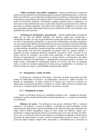 88
Falhas associadas com análises topológicas - Muitos procedimentos comumente
usados no processamento da informação geográfica assumem implicitamente que: as fontes de
dados são uniformes; os procedimentos de digitalização são infalíveis; sobreposição de mapas
é meramente uma questão de interseção de limites e reconexão de linhas e/ou redes; os limites
podem ser facilmente definidos e desenhados; qualquer algoritmo pode ser aplicado; e os
intervalos de classe definidos por uma ou outra razão natural necessariamente são os melhores
para todos os atributos mapeados. Essas idéias nem sempre são verdadeiras ou corretas. Isto
tem apresentado grandes dificuldades técnicas para os projetistas do SIG, mas raramente estes
problemas têm sido resolvidos.
Problemas de classificação e generalização - Muitas irregularidade na entrada de
dados em um SIG são também atribuídas aos métodos usados para classificação e
interpolação de dados, ou seja, aos procedimentos usados para transformar um dado pontual
em areal. A generalização cartográfica é o processo de transformação dos dados geográficos
em uma representação gráfica em determinada escala com um propósito particular mantendo
a clareza, simplicidade e a confiabilidade nos dados. É uma componente essencial na criação
de representações cartográficas. Quando produzimos um mapa em pequena escala a partir de
um mapa gerado com uma base cartográfica de grande escala ou, quando mudamos o
propósito do mapa enfatizando diferentes conteúdos, necessita-se tomar a decisão de que
feições deverão ser mantidas e que feições serão suprimidas. A regra mais importante no
processo de generalização é a que preserva a estrutura básica e características dos dados
geográficos mantendo sua legitimidade. A generalização é necessária quando o conteúdo do
mapa excede a capacidade de representação gráfica, isto envolve uma série de operações
desde a escolha do conteúdo apropriado do mapa até um reagrupamento ou rearranjo das
feições do mapa em relação as possibilidades da apresentação gráfica.
4.7 – Manipulação e Análise de Dados
As técnicas de extração de informações numa base de dados armazenada num SIG
podem ser subdivididas em técnicas de manipulação e técnicas de análise de dados. As
funções de manipulação de dados referem-se às técnicas que envolvem o manuseio de
objetos para um propósito particular e as funções de análise dados referem-se às técnicas que
envolvem os princípios gerais de sobreposição e cruzamento de dados.
4.7.1 - Manipulação de dados
Dentre as principais técnicas de manipulação podemos citar: mudança de projeção,
mudança de escala, remoção de distorções (correção geométrica) e a rotação e/ou translação
de coordenadas.
Mudança de escala - Na definição de um projeto, utilizando SIG's, o primeiro
parâmetro a ser definido é a escala de trabalho. A definição da escala de trabalho é muito
importante para dimensionar o grau de detalhamento da coleta dos dados para elaboração dos
mapas básicos (folhas topográficas, mapas de solos, mapas de cobertura vegetal, etc.).
Geralmente se utiliza mapeamentos básicos já existentes para criar a base de dados nos SIG's.
Nesse caso, a escolha da escala de apresentação dos resultados irá depender exclusivamente
da escala dos mapas básicos, ou seja, a escala de apresentação deverá ser menor ou igual a
escala dos dados originais. Alguns SIG's apresentam a possibilidade de se armazenar as
 