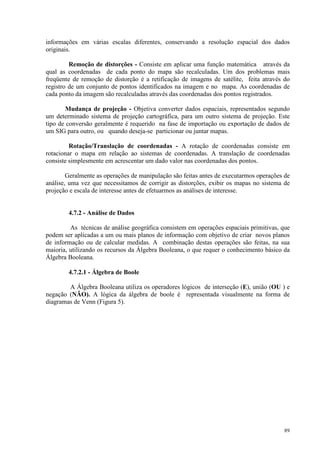 89
informações em várias escalas diferentes, conservando a resolução espacial dos dados
originais.
Remoção de distorções - Consiste em aplicar uma função matemática através da
qual as coordenadas de cada ponto do mapa são recalculadas. Um dos problemas mais
freqüente de remoção de distorção é a retificação de imagens de satélite, feita através do
registro de um conjunto de pontos identificados na imagem e no mapa. As coordenadas de
cada ponto da imagem são recalculadas através das coordenadas dos pontos registrados.
Mudança de projeção - Objetiva converter dados espaciais, representados segundo
um determinado sistema de projeção cartográfica, para um outro sistema de projeção. Este
tipo de conversão geralmente é requerido na fase de importação ou exportação de dados de
um SIG para outro, ou quando deseja-se particionar ou juntar mapas.
Rotação/Translação de coordenadas - A rotação de coordenadas consiste em
rotacionar o mapa em relação ao sistemas de coordenadas. A translação de coordenadas
consiste simplesmente em acrescentar um dado valor nas coordenadas dos pontos.
Geralmente as operações de manipulação são feitas antes de executarmos operações de
análise, uma vez que necessitamos de corrigir as distorções, exibir os mapas no sistema de
projeção e escala de interesse antes de efetuarmos as análises de interesse.
4.7.2 - Análise de Dados
As técnicas de análise geográfica consistem em operações espaciais primitivas, que
podem ser aplicadas a um ou mais planos de informação com objetivo de criar novos planos
de informação ou de calcular medidas. A combinação destas operações são feitas, na sua
maioria, utilizando os recursos da Álgebra Booleana, o que requer o conhecimento básico da
Álgebra Booleana.
4.7.2.1 - Álgebra de Boole
A Álgebra Booleana utiliza os operadores lógicos de interseção (E), união (OU ) e
negação (NÃO). A lógica da álgebra de boole é representada visualmente na forma de
diagramas de Venn (Figura 5).
 