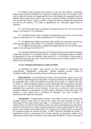 91
O resultado destas operações irão retornar os itens que têm atributos combinados
cobertos pelas porções sombreadas nos respectivos diagramas de Venn. Por exemplo, numa
base de dados de unidades de mapeamento de solos, cada unidade de mapeamento pode ter
atributos descrevendo textura e pH do solo. Se A é o conjunto de todas as unidades do tipo de
solo que tem uma textura argilosa, e se B é o conjunto de todas as unidades de mapeamento
que tem um pH superior a 7,0, então os agrupamentos de afirmações lógicas serão as
seguintes:
X = (A e B) encontra todas as unidades de mapeamento que tem um solo de textura
argilosa e pH superior a 7,0 combinados;
X = (A ou B) encontra todas as unidades de mapeamento que tem um solo de textura
argilosa, ou pH superior a 7,0, ambos separadamente ou a combinação;
X = ((A não B) ou ( B não A)) encontra todas unidades de mapeamento que tem um
solo de textura argilosa e pH superior a 7,0, excluindo a interseção de um com o outro;
X = (A não B) encontra todas as unidades de mapeamento que tem um solo de textura
argilosa com o pH igual ou inferior a 7,0.
Nas operações Booleanas geralmente são utilizados parênteses para indicar claramente
a ordem das operações. Se no exemplo anterior, o conjunto C representasse todas as unidades
de mapeamento de solos mal drenados, então teríamos: X = ((A e B) ou C) retorna todas as
unidades de mapeamento que tenha solos de textura argilosa e que tenha pH superior a 7,0 ou
todos os solos mal drenados.
4.7.2.2 - Principais Operações de Análise de Dados
As operações de análise mais comuns nos SIG's podem ser subdivididas em:
reclassificação, sobreposição , ponderação, medidas, tabulação cruzada, análise de
vizinhança, análise de rede e consulta a banco de dados geo-referenciado.
Reclassificação - A reclassificação dos dados é feita geralmente quando se necessita
de melhorar a apresentação visual dos dados ou quando os atributos dos dados originais não
são apropriados para a análise do problema em questão. Por exemplo, as categorias dos tipos
de rochas de mapas geológicos podem ser muito detalhadas para um propósito particular,
como no caso em que um Engenheiro Civil necessita saber se um determinado terreno é
apropriado para construção de uma barragem. Nesse caso, as classes de rochas do mapa
geológico poderiam ser reagrupadas em menor número, indicando as áreas aptas, aptas com
restrição, e áreas inaptas para a construção de barragens. Um outro exemplo é a
reclassificação de mapas de uso da terra.
Sobreposição - Freqüentemente se deseja extrair dados de dois ou mais mapas (por
exemplo, deseja-se saber onde um tipo de uso ocorre num tipo particular de solo). A
informação de solo estará contida num mapa, e a informação de uso do solo em outro. O
método clássico de resolver este problema é fazer uma cópia em transparência de cada mapa e
através de uma mesa de luz traçar em papel transparente as áreas correspondentes. Isto é um
processo que consome muito tempo além de ser impreciso. No entanto, através da aplicação
dos operadores lógicos da Álgebra de Boole, os SIG's oferecem a facilidade de realizar a
superposição de dois ou mais mapas. Por exemplo, suponha que desejamos conhecer áreas
indicadas para preservação ambiental em uma microbacia hidrográfica. A partir dos mapa de
 