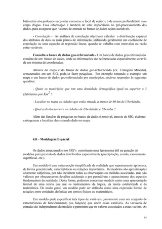 95
batimetria nós podemos necessitar encontrar o local de maior e o de menor profundidade num
corpo d'água. Essa informação é também de vital importância no pré-processamento dos
dados, para assegurar que valores de entrada no banco de dados sejam aceitáveis.
- Correlação - As análises de correlação objetivam calcular a distribuição espacial
dos atributos de dois ou mais planos de informação, utilizando geralmente um coeficiente de
correlação ou uma equação de regressão linear, quando se trabalha com intervalos ou razão
entre variáveis.
Consulta a banco de dados geo-referenciado - Um banco de dados geo-referenciado
consiste de um banco de dados, onde as informações são referenciadas espacialmente, através
de um sistema de coordenadas.
Através do mapa e do banco de dados geo-referenciado (ex. Triângulo Mineiro),
armazenados em um SIG, pode-se fazer pesquisas. Por exemplo tomando o exemplo um
mapa e um banco de dados geo-referenciado por municípios, pode-se responder às seguintes
questões:
- Quais os municípios que tem uma densidade demográfica igual ou superior a 5
Habitantes por Km
2
?
- Localize no mapa as cidades que estão situada a menos de 60 km de Uberlândia.
- Qual a distância entre as cidades de Uberlândia e Uberaba ?
Além das funções de pesquisas no banco de dados é possível, através do SIG, elaborar
cartogramas e localizar determinado dado no mapa.
4.8 – Modelagem Espacial
Os dados armazenados nos SIG’s constituem uma ferramenta útil na geração de
modelos para previsão de dados distribuídos espacialmente (precipitação, erosão, escoamento
superficial, etc.).
Um modelo é uma estruturação simplificada da realidade que supostamente apresenta,
de forma generalizada, características ou relações importantes. Os modelos são aproximações
altamente subjetivas, por não incluírem todas as observações ou medidas associadas, mas são
valiosos por obscurecerem detalhes acidentais e por permitirem o aparecimento dos aspectos
fundamentais da realidade. Desta forma, podemos conceituar modelo como uma apresentação
formal de uma teoria que use os instrumentos da lógica, da teoria estabelecida e da
matemática. De modo geral, um modelo pode ser definido como uma expressão formal de
relações entre entidades definidas em termos físicos ou matemáticos.
Um modelo pode especificar três tipos de variáveis, juntamente com um conjunto de
características de funcionamento (ou funções) que unem essas variáveis. As variáveis de
entrada são independentes do modelo e permitem que os valores associados a estas variem. As
 
