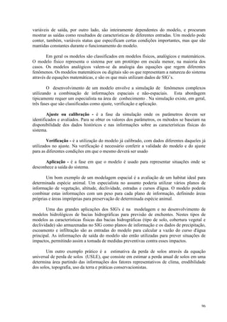 96
variáveis de saída, por outro lado, são inteiramente dependentes do modelo, e procuram
mostrar as saídas como resultados de características de diferentes entradas. Um modelo pode
conter, também, variáveis status que especificam certas condições importantes, mas que são
mantidas constantes durante o funcionamento do modelo.
Em geral os modelos são classificados em modelos físicos, analógicos e matemáticos.
O modelo físico representa o sistema por um protótipo em escala menor, na maioria dos
casos. Os modelos analógicos valem-se da analogia das equações que regem diferentes
fenômenos. Os modelos matemáticos ou digitais são os que representam a natureza do sistema
através de equações matemáticas, e são os que mais utilizam dados de SIG’s.
O desenvolvimento de um modelo envolve a simulação de fenômenos complexos
utilizando a combinação de informações espaciais e não-espaciais. Esta abordagem
tipicamente requer um especialista na área de conhecimento . Na simulação existe, em geral,
três fases que são classificadas como ajuste, verificação e aplicação.
Ajuste ou calibração - é a fase da simulação onde os parâmetros devem ser
identificados e avaliados. Para se obter os valores dos parâmetros, os métodos se baseiam na
disponibilidade dos dados históricos e nas informações sobre as características físicas do
sistema.
Verificação - é a utilização do modelo já calibrado, com dados diferentes daqueles já
utilizados no ajuste. Na verificação é necessário conferir a validade do modelo e do ajuste
para as diferentes condições em que o mesmo deverá ser usado
Aplicação - é a fase em que o modelo é usado para representar situações onde se
desconhece a saída do sistema.
Um bom exemplo de um modelagem espacial é a avaliação de um habitat ideal para
determinada espécie animal. Um especialista no assunto poderia utilizar vários planos de
informação de vegetação, altitude, declividade, estradas e cursos d'água. O modelo poderia
combinar estas informações com um peso para cada plano de informação, definindo áreas
próprias e áreas impróprias para preservação de determinada espécie animal.
Uma das grandes aplicações dos SIG's é na modelagem e no desenvolvimento de
modelos hidrológicos de bacias hidrográficas para previsão de enchentes. Nestes tipos de
modelos as características físicas das bacias hidrográficas (tipo de solo, cobertura vegetal e
declividade) são armazenadas no SIG como planos de informação e os dados de precipitação,
escoamento e infiltração são as entradas do modelo para calcular a vazão do curso d'água
principal. As informações de saída do modelo são então utilizadas para prever situações de
impactos, permitindo assim a tomada de medidas preventivas contra esses impactos.
Um outro exemplo prático é a estimativa da perda de solos através da equação
universal de perda de solos (USLE), que consiste em estimar a perda anual de solos em uma
determina área partindo das informações dos fatores representativos de clima, erodibilidade
dos solos, topografia, uso da terra e práticas conservacionistas.
 