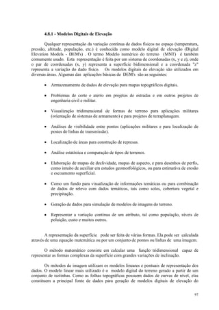 97
4.8.1 - Modelos Digitais de Elevação
Qualquer representação da variação contínua de dados físicos no espaço (temperatura,
pressão, altitude, população, etc.) é conhecida como modelo digital de elevação (Digital
Elevation Models - DEM's) . O termo Modelo numérico do terreno (MNT) é também
comumente usado. Esta representação é feita por um sistema de coordenadas (x, y e z), onde
o par de coordenadas (x, y) representa a superfície bidimensional e a coordenada z
representa a variação do dado físico. Os modelos digitais de elevação são utilizados em
diversas áreas. Algumas das aplicações básicas de DEM's são as seguintes:
• Armazenamento de dados de elevação para mapas topográficos digitais.
• Problemas de corte e aterro em projetos de estradas e em outros projetos de
engenharia civil e militar.
• Visualização tridimensional de formas de terreno para aplicações militares
(orientação de sistemas de armamento) e para projetos de terraplanagem.
• Análises de visibilidade entre pontos (aplicações militares e para localização de
postes de linhas de transmissão).
• Localização de áreas para construção de represas.
• Análise estatística e comparação de tipos de terrenos.
• Elaboração de mapas de declividade, mapas de aspecto, e para desenhos de perfis,
como intuito de auxiliar em estudos geomorfológicos, ou para estimativa de erosão
e escoamento superficial.
• Como um fundo para visualização de informações temáticas ou para combinação
de dados de relevo com dados temáticos, tais como solos, cobertura vegetal e
precipitação.
• Geração de dados para simulação de modelos de imagens do terreno.
• Representar a variação contínua de um atributo, tal como população, níveis de
poluição, custo e muitos outros.
A representação da superfície pode ser feita de várias formas. Ela pode ser calculada
através de uma equação matemática ou por um conjunto de pontos ou linhas de uma imagem.
O método matemático consiste em calcular uma função tridimensional capaz de
representar as formas complexas da superfície com grandes variações de inclinação.
Os métodos de imagem utilizam os modelos lineares e pontuais de representação dos
dados. O modelo linear mais utilizado é o modelo digital do terreno gerado a partir de um
conjunto de isolinhas. Como as folhas topográficas possuem dados de curvas de nível, elas
constituem a principal fonte de dados para geração de modelos digitais de elevação do
 