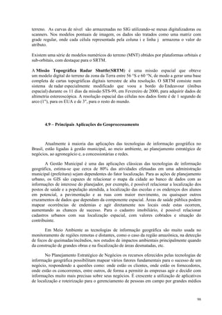 98
terreno. As curvas de nível são armazenadas no SIG utilizando-se mesas digitalizadoras ou
scanners. Nos modelos pontuais de imagem, os dados são tratados como uma matriz com
grade regular, onde cada célula representada pela coluna i e linha j armazena o valor do
atributo.
Existem uma série de modelos numéricos do terreno (MNT) obtidos por plataformas orbitais e
sub-orbitais, com destaque para o SRTM.
A Missão Topográfica Radar Shuttle(SRTM) é uma missão espacial que obteve
um modelo digital do terreno da zona da Terra entre 56 °S e 60 °N, de modo a gerar uma base
completa de cartas topográficas digitais terrestre de alta resolução. O SRTM consiste num
sistema de radar especialmente modificado que voou a bordo do Endeavour (ônibus
espacial) durante os 11 dias da missão STS-99, em Fevereiro de 2000, para adquirir dados de
altimetria estereoscópica. A resolução espacial das células nos dados fonte é de 1 segundo de
arco (1), para os EUA e de 3, para o resto do mundo.
4.9 – Principais Aplicações do Geoprocessamento
Atualmente à maioria das aplicações das tecnologias de informação geográfica no
Brasil, estão ligadas à gestão municipal, ao meio ambiente, ao planejamento estratégico de
negócios, ao agronegócio e, a concessionárias e redes.
A Gestão Municipal é uma das aplicações clássicas das tecnologias de informação
geográfica, estima-se que cerca de 80% das atividades efetuadas em uma administração
municipal (prefeitura) sejam dependentes do fator localização. Para as ações de planejamento
urbano, os GIS são capazes de relacionar o mapa da cidade ao banco de dados com as
informações de interesse do planejador, por exemplo, é possível relacionar a localização dos
postos de saúde e a população atendida, a localização das escolas e os endereços dos alunos
em potencial, a pavimentação e as ruas com maior movimento, ou quaisquer outros
cruzamentos de dados que dependam da componente espacial. Áreas de saúde pública podem
mapear ocorrências de endemias e agir diretamente nos locais onde estas ocorrem,
aumentando as chances de sucesso. Para o cadastro imobiliário, é possível relacionar
cadastros urbanos com sua localização espacial, com valores cobrados e situação do
contribuinte.
Em Meio Ambiente as tecnologias de informação geográfica são muito usada no
monitoramento de regiões remotas e distantes, como o caso da região amazônica, na detecção
de focos de queimadas/incêndios, nos estudos de impactos ambientais principalmente quando
da construção de grandes obras e na fiscalização de áreas desmatadas, etc.
No Planejamento Estratégico de Negócios os recursos oferecidos pelas tecnologias de
informação geográfica possibilitam mapear vários fatores fundamentais para o sucesso de um
negócio, respondendo a questões como: onde estão os clientes, onde estão os fornecedores,
onde estão os concorrentes, entre outros, de forma a permitir às empresas agir e decidir com
informações muito mais precisas sobre seus negócios. É crescente a utilização de aplicativos
de localização e roteirização para o gerenciamento de pessoas em campo por grandes médios
 