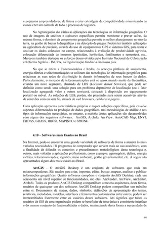 99
e pequenos empreendedores, de forma a criar estratégias de competitividade minimizando os
custos e ter um controle de todo o processo de logística.
No Agronegócio são várias as aplicações das tecnologias de informação geográfica. O
uso de imagens de satélites e softwares específicos permite monitorar e prever safras, da
mesma forma, o domínio da componente geográfica permite o melhor planejamento no uso da
terra, na gestão de bacias hidrográficas e na detecção de pragas. Podem ter também aplicações
na agricultura de precisão, através do uso de equipamentos GPS e sistemas GIS, para tratar e
analisar os dados coletados no campo, relacionados à avaliação de produtividade agrícola,
colocação diferenciada de insumos (pesticidas, herbicidas, fertilizantes e sementes), etc..
Merecem também destaque os esforços desenvolvidos pelo Instituto Nacional de Colonização
e Reforma Agrária – INCRA, na regularização fundiária em nosso país.
No que se refere a Concessionárias e Redes, os serviços públicos de saneamento,
energia elétrica e telecomunicações se utilizam das tecnologias de informação geográfica para
relacionar as suas redes de distribuição às demais informações de seus bancos de dados.
Particularmente, o mercado de telecomunicações está se aproximando muito da Geomática,
criando um novo segmento, chamado de LBS (Location Based Services), que pode ser
definido como sendo uma solução para um problema dependente de localização (ou o fator
localização agregando valor a outros serviços), colocado à disposição em equipamento
portátil ou móvel. As soluções de LBS, porém, são projetadas para serem acessíveis através
de conexões com ou sem fio, através de web browsers, celulares e pagers.
Cada aplicação apresenta características próprias e requer soluções específicas, pois envolve
aspectos diferenciados na produção de dados geográficos, nas metodologias de análise e nos
tipos de informações necessárias, no entanto, a maioria destas aplicações são desenvolvidas
com algum dos seguintes softwares: ArcGIS, ArcInfo, ArcView, AutoCAD Map, ENVI,
ERDAS, GRASS, IDRISI, MAPINFO e SPRING.
4.10 – Softwares mais Usados no Brasil
Na Internet, pode-se encontrar uma grande variedade de softwares de forma a atender às mais
variadas necessidades. Há programas de computador que servem mais ao uso acadêmico, com
a finalidade de difundir os conceitos e procedimentos metodológicos desta tecnologia e,
outros, mais voltadas a aplicações profissionais, como exemplo: agronegócio, defesa, energia
elétrica, telecomunicações, logística, meio ambiente, gestão governamental, etc. A seguir são
apresentados alguns dos mais usados no Brasil.
ArcGIS - O ArcGIS Desktop é um conjunto de softwares que roda em
microcomputdores. São usados para criar, importar, editar, buscar, mapear, analisar e publicar
informações geográficas. Quatro softwares compõem o conjunto ArcGIS Desktop; cada um
acrescenta um nível superior de funcionalidades, são eles: ArcReader, ArcView, ArcEditor,
ArcInfo. Todos os produtos ArcGIS Desktop compartilham a mesma arquitetura, desta forma,
usuários de quaisquer um dos softwares ArcGIS Desktop podem compartilhar seu trabalho
entre si. Documentos de mapas, dados, símbolos, definições de apresentação dos temas,
relatórios, metadados, modelos, interfaces e ferramentas customizadas entre outros, podem ser
intercambiados livremente entre os usuários destes softwares. Isto significa que todos os
usuários de GIS de uma organização podem se beneficiar de uma única e consistente interface
e do mesmo conjunto de funcionalidades e dados, minimizando desta forma a necessidade de
 