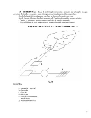 4.8 - DISTRIBUIÇÃO - Rede de distribuição representa o conjunto de tubulações e peças
especiais, destinadas a conduzir a água até os pontos de tomada das instalações prediais.
As tubulações distribuem água em marcha e se dispõem formando uma rede.
A rede é construída para distribuir água potável; Para isto são exigidos certos requisitos:
- Pressão : a rede dever ser operada em condições de pressão adequada;
- Disponibilidade de água : deve-se supor uma continuidade no abastecimento.
ESQUEMA GERAL DE UM SISTEMA DE ABASTECIMENTO
Fig.4.1
LEGENDA
a - manancial ( represa )
b - Captação
c - Adução
d - Elevação
e - Estação de Tratamento
f - Reservatório
g - Rede de Distribuição
14
 