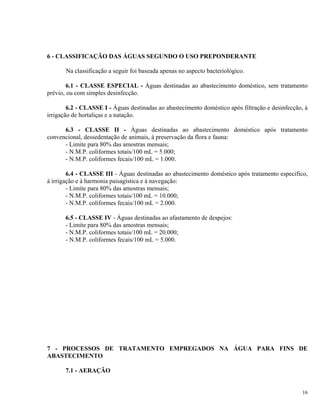 6 - CLASSIFICAÇÃO DAS ÁGUAS SEGUNDO O USO PREPONDERANTE
Na classificação a seguir foi baseada apenas no aspecto bacteriológico.
6.1 - CLASSE ESPECIAL - Águas destinadas ao abastecimento doméstico, sem tratamento
prévio, ou com simples desinfecção.
6.2 - CLASSE I - Águas destinadas ao abastecimento doméstico após filtração e desinfecção, à
irrigação de hortaliças e a natação.
6.3 - CLASSE II - Águas destinadas ao abastecimento doméstico após tratamento
convencional, dessedentação de animais, à preservação da flora e fauna:
- Limite para 80% das amostras mensais;
- N.M.P. coliformes totais/100 mL = 5.000;
- N.M.P. coliformes fecais/100 mL = 1.000.
6.4 - CLASSE III - Águas destinadas ao abastecimento doméstico após tratamento especifico,
à irrigação e à harmonia paisagística e à navegação:
- Limite para 80% das amostras mensais;
- N.M.P. coliformes totais/100 mL = 10.000;
- N.M.P. coliformes fecais/100 mL = 2.000.
6.5 - CLASSE IV - Águas destinadas ao afastamento de despejos:
- Limite para 80% das amostras mensais;
- N.M.P. coliformes totais/100 mL = 20.000;
- N.M.P. coliformes fecais/100 mL = 5.000.
7 - PROCESSOS DE TRATAMENTO EMPREGADOS NA ÁGUA PARA FINS DE
ABASTECIMENTO
7.1 - AERAÇÃO
16
 