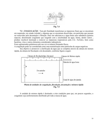 Fig. 7.4
7.2 - COAGULAÇÃO - Tem pôr finalidade transformar as impurezas finais que se encontram
em suspensão, em estado coloidal, e algumas que se encontram dissolvidas, em partículas que possam
ser removidas pela decantação e filtração. Para isto adiciona-se a água bruta uma substância química
especial, denominada coagulante que reagindo com a alcalinidade da água, forma, dentre outros ,
produto insolúvel destinado a remover as impurezas responsáveis pela Côr, Turbidez, bem como
bactérias, vírus e outros elementos considerados indesejáveis.
Esses aglomerados gelatinosos pôr sua vez se reúnem formando flocos.
A coagulação pode ser considerada como uma neutralização entre partículas de cargas negativas.
Seu objetivo é promover a clarificação da água que se completa através da câmara de mistura
rápida, da câmara de floculação e do decantador, conforme figura a seguir.
Planta de unidades de coagulação, floculação, decantação e mistura rápida
Fig. 7.5
A unidade de mistura rápida é destinada a criar condições para que, em poucos segundos, o
coagulante seja uniformemente distribuído pôr toda a massa de água.
18
 