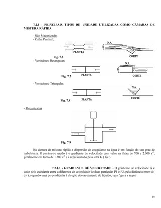 7.2.1 - PRINCIPAIS TIPOS DE UNIDADE UTILIZADAS COMO CÂMARAS DE
MISTURA RÁPIDA
- Não Mecanizadas
- Calha Parshall;
Fig. 7.6
- Vertedouro Retangular;
Fig. 7.7
- Vertedouro Triangular.
Fig. 7.8
- Mecanizadas
Fig. 7.9
Na câmara de mistura rápida a dispersão do coagulante na água é em função do seu grau de
turbulência. O parâmetro usado é o gradiente de velocidade com valor na faixa de 700 a 2.000 s-1
,
geralmente em torno de 1.500 s-1
e é representado pela letra G ( Gê ).
7.2.1.1 - GRADIENTE DE VELOCIDADE - O gradiente de velocidade G é
dado pelo quociente entre a diferença de velocidade de duas partículas P1 e P2, pela distância entre si (
dy ), segundo uma perpendicular à direção do escoamento do liquido, veja figura a seguir:
19
 